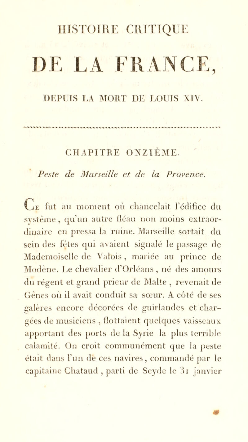 HISTOIRE CRITIQUE DE LA FRANCE, DEPUIS LA MORT DE LOUIS XIV. CHAPITRE ONZIÈME. Peste de Marseille et de la Provence. Ce fut au moment où chancelait l'édifice du système, qu’un autre fléau non moins extraor- dinaire en pressa la ruine. Marseille sortait du sein des fêtes qui avaient signalé le passage de Mademoiselle de Valois , mariée au prince de Modène. Le chevalier d’Orléans, né des amours du régent et grand prieur de Malte , revenait de Gènes où il avait conduit sa sœur. A coté de ses galères encore décorées de guirlandes et char- gées de musiciens , flottaient quelques vaisseaux apportant des ports de la Syrie la plus terrible calamité. On croit communément que la peste était dans l’un de ces navires, commandé par le capitaine Chataud , parti de Scyde le ili janvier