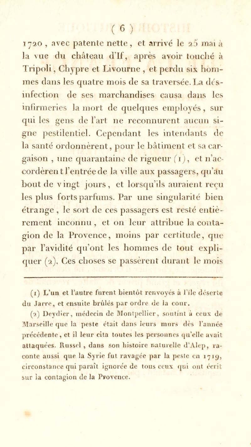 1720 , avec patente nette , et arrivé le mai à la vue du château d’If, après avoir touché à Tripoli, Chypre et Livourne , et perdu six hom- mes dans les quatre mois de sa traversée. La dés- infection de ses marchandises causa dans les infirmeries la mort de quelques employés, sur qui les gens de l'art ne reconnurent aucun si- gne pestilentiel. Cependant les intendants de la santé ordonnèrent, pour le bâtiment et sa car- gaison , une quarantaine de rigueur (T), et n’ac- cordèrent l’entrée de la ville aux passagers, qu’au bout de vingt jours, et lorsqu’ils auraient reçu les plus forts parfums. Par une singularité bien étrange , le sort de ces passagers est resté entiè- rement inconnu , et on leur attribue la conta- gion de la Provence, moins par certitude, que par l’avidité qu’ont les hommes de tout expli- quer (2). Ces choses se passèrent durant le mois (1) L’un et l’autre furent bientôt renvoyés à l’ile déserte du Jarre, et ensuite brûlés par ordre de la cour. (2) Deydier, médecin de Montpellier, soutint à ceux de Marseille que la peste était dans leurs murs dès l’année précédente, et il leur cita toutes les personnes qu’elle avait attaquées. Russel , dans son histoire naturelle d’Alep, ra- conte aussi que la Syrie fut ravagée par la peste en 1719, circonstance qui paraît ignorée de tous ceux qui ont écrit sur ia contagion de la Provence.