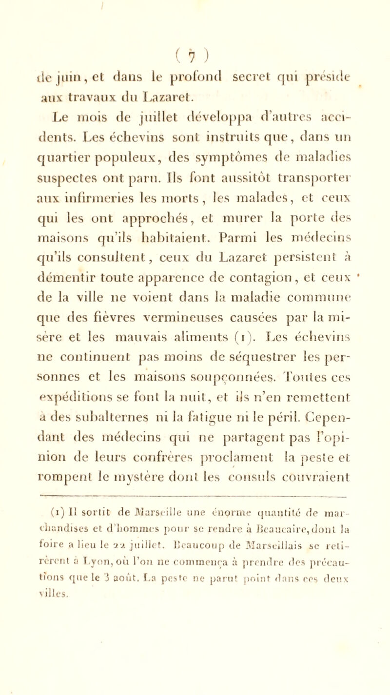 île juin, et dans le profond secret qui préside aux travaux du Lazaret. Le mois de juillet développa d’autres acci- dents. Les échevins sont instruits que, dans un quartier populeux, des symptômes de maladies suspectes ont paru. Ils font aussitôt transporter aux infirmeries les morts, les malades, et ceux qui les ont approchés, et murer la porte des maisons qu’ils habitaient. Parmi les médecins qu’ils consultent, ceux du Lazaret persistent à démentir toute apparence de contagion, et ceux de la ville ne voient dans la maladie commune que des fièvres vermineuses causées par la mi- sère et les mauvais aliments (i). Les échevins ne continuent pas moins de séquestrer les per- sonnes et les maisons soupçonnées. Toutes ces expéditions se font la nuit, et ils n’en remettent a des subalternes ni la fatigue ni le péril. Cepen- dant des médecins qui ne partagent pas l’opi- nion de leurs confrères proclament la peste et rompent le mystère dont les consuls couvraient (i) Il sortit de Marseille une énorme quantité (te mar- chandises et d’hommes pour se rendre à Iîcaucaire,dont la toire a lieu le 11 juillet. Beaucoup de Marseillais se reti- rèrent à Lyon, où l’on ne commença à prendre des précau-
