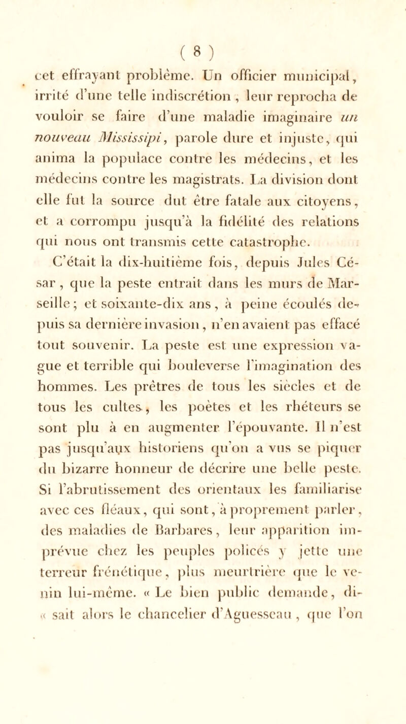 cet effrayant problème. Un officier municipal, irrité d’une telle indiscrétion , leur reprocha de vouloir se faire d’une maladie imaginaire un nouveau Mississipi, parole dure et injuste, qui anima la populace contre les médecins, et les médecins contre les magistrats. La division dont elle lut la source dut être fatale aux citoyens, et a corrompu jusqu’à la fidélité des relations qui nous ont transmis cette catastrophe. C’était la dix-huitième fois, depuis Jules Cé- sar , que la peste entrait dans les murs de Mar- seille; et soixante-dix ans, à peine écoulés de- puis sa dernière invasion, n’en avaient pas effacé tout souvenir. La peste est une expression va- gue et terrible cpii bouleverse l'imagination des hommes. Les prêtres de tous les siècles et de tous les cultes, les poètes et les rhéteurs se sont plu à en augmenter l’épouvante. Il n’est pas jusqu aux historiens qu’on a vus se piquer du bizarre honneur de décrire une belle peste. Si l’abrutissement des orientaux les familiarise avec ces fléaux, qui sont, à proprement parler, des maladies de Barbares, leur apparition im- prévue chez les peuples policés y jette une terreur frénétique, plus meurtrière que le ve- nin lui-même. «Le bien public demande, di- « sait alors le chancelier d’Aguesseau , que l’on