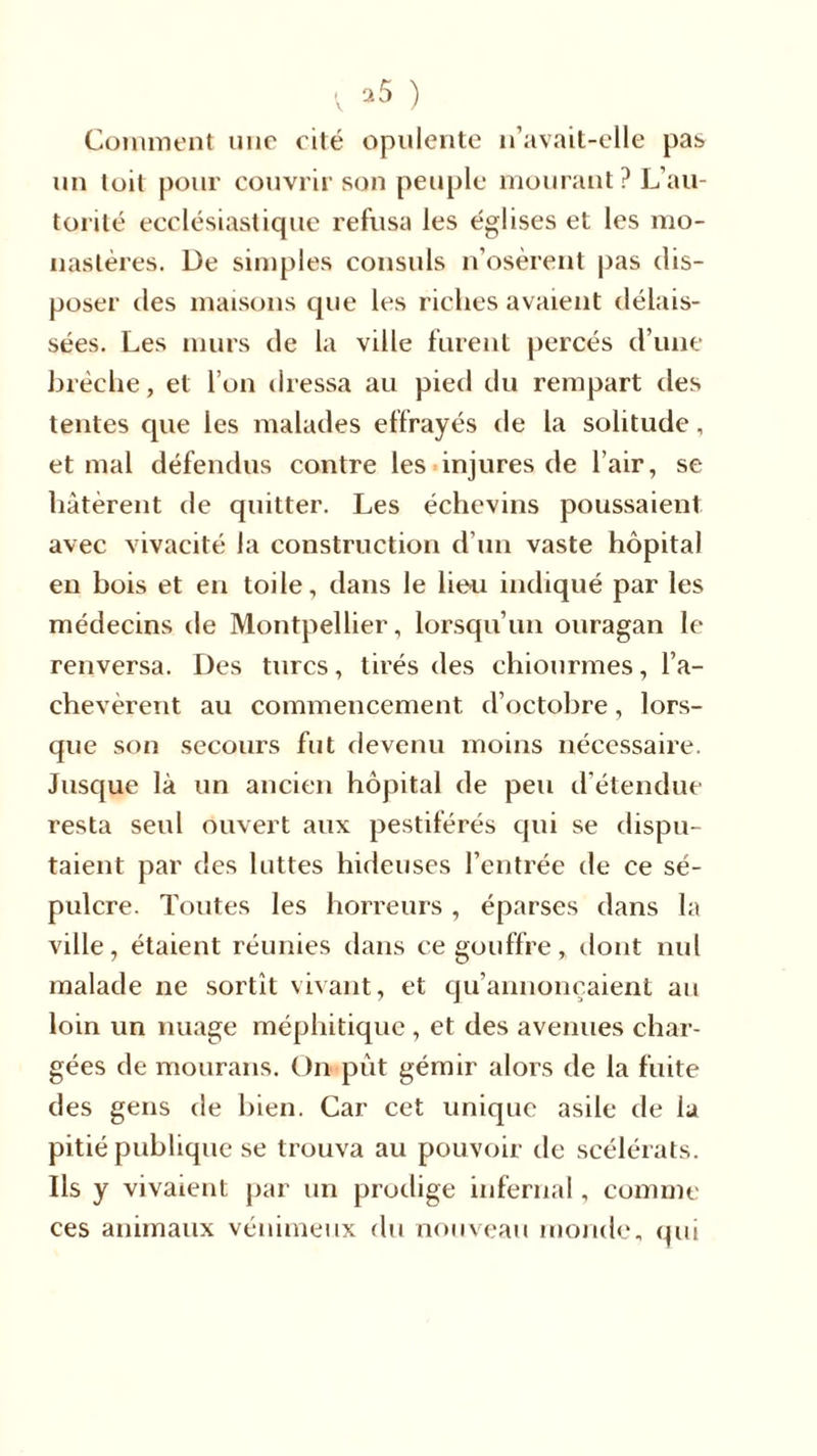 Comment une cité opulente n’avait-elle pas un toit pour couvrir son peuple mourant? L’au- torité ecclésiastique refusa les églises et les mo- nastères. De simples consuls n’osèrent pas dis- poser des maisons que les riches avaient délais- sées. Les murs de la ville furent percés d’une brèche, et l’on dressa au pietl du rempart des tentes que les malades effrayés de la solitude, et mal défendus contre les injures de l’air, se hâtèrent de quitter. Les échevins poussaient avec vivacité la construction d’un vaste hôpital en bois et en toile, dans le lien indiqué par les médecins de Montpellier, lorsqu’un ouragan le renversa. Des turcs, tirés des chiourmes, l’a- chevèrent au commencement d’octobre, lors- que son secours fut devenu moins nécessaire. Jusque là un ancien hôpital de peu d étendue resta seul ouvert aux pestiférés qui se dispu- taient par des luttes hideuses l’entrée de ce sé- pulcre. Toutes les horreurs, éparses dans la ville, étaient réunies dans ce gouffre, dont nul malade ne sortît vivant, et qu’annonçaient au loin un nuage méphitique , et des avenues char- gées de mourans. On pût gémir alors de la fuite des gens de bien. Car cet unique asile de la pitié publique se trouva au pouvoir de scélérats. Ils y vivaient par un prodige infernal, comme ces animaux vénimeux du nouveau monde, qui