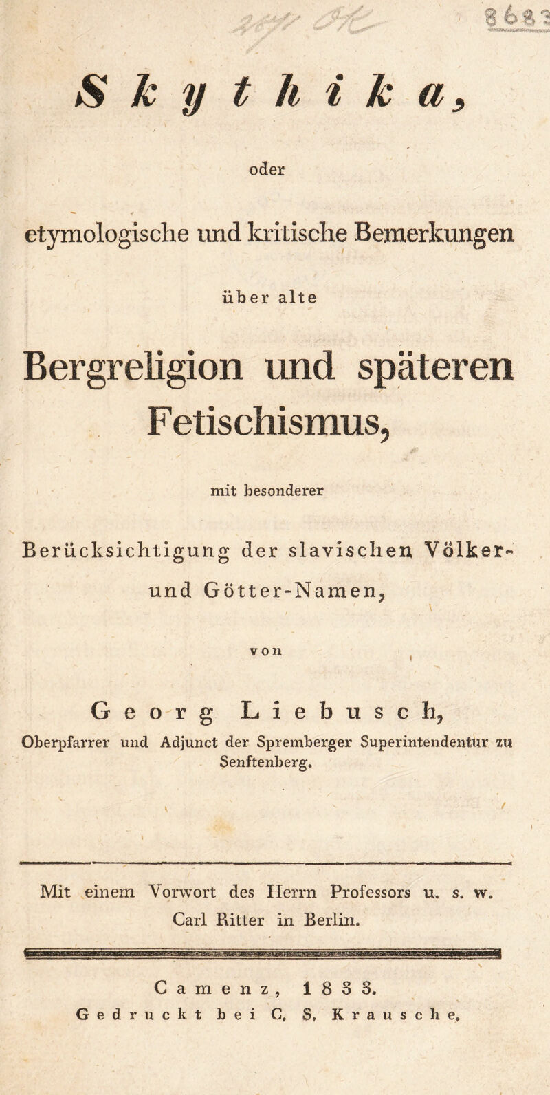 Skythika, oder etymologische und kritische Bemerkungen über alte * Bergreligion und späteren Fetischismus, mit besonderer Berücksichtigung der slavischen, Völker« und Gotter-Namen, Georg Liebusch, Oberpfarrer und Adjunct der Spremberger Superintendentur zu Senftenberg. Mit einem Vorwort des Herrn Professors u. s. w. Carl Ritter in Berlin. Camenz, 183 3. Gedruckt bei C, S, Krau sc he.