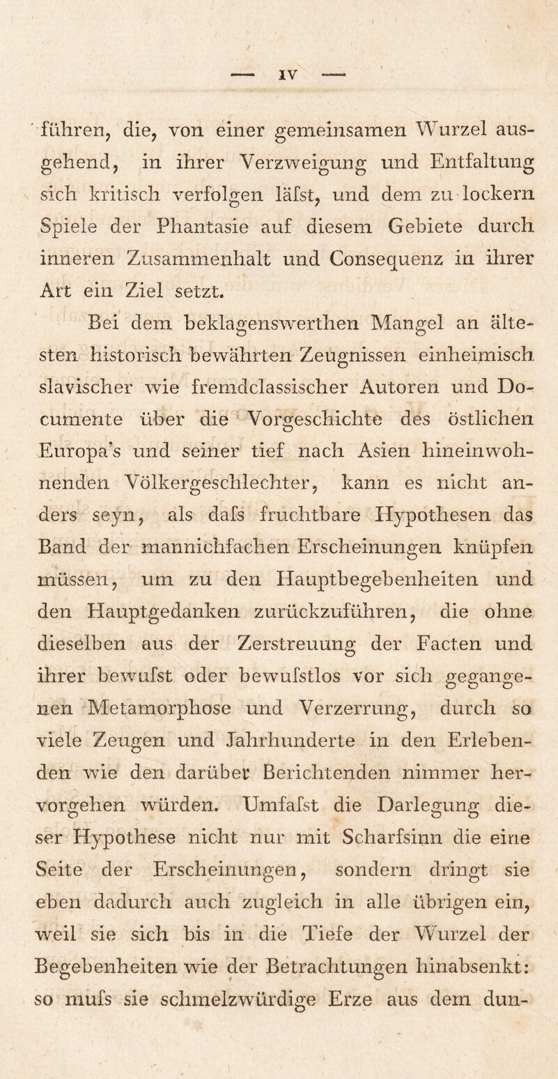 führen, die, von einer gemeinsamen Wurzel aus¬ gehend, in ihrer Verzweigung und Entfaltung sich kritisch verfolgen läfst, und dem zu lockern Spiele der Phantasie auf diesem Gebiete durch inneren Zusammenhalt und Consequenz in ihrer Art ein Ziel setzt. Bei dem beklagenswerthen Mangel an älte¬ sten historisch bewährten Zeugnissen einheimisch slavischer wie fremdclassischer Autoren und Do- cumente über die Vorgeschichte des östlichen Europa’s und seiner tief nach Asien hineinwoh¬ nenden Völkergeschlechter, kann es nicht an¬ ders seyn, als dafs fruchtbare Hypothesen das Band der mannichfachen Erscheinungen knüpfen müssen, um zu den Hauptbegebenheiten und den Hauptgedanken zurückzuführen, die ohne dieselben aus der Zerstreuung der Facten und ihrer bewufst oder bewufstlos vor sich gegange¬ nen Metamorphose und Verzerrung, durch so viele Zeugen und Jahrhunderte in den Erleben¬ den wie den darüber Berichtenden nimmer her¬ vorgehen würden. Umfafst die Darlegung die¬ ser Hypothese nicht nur mit Scharfsinn die eine Seite der Erscheinungen, sondern dringt sie eben dadurch auch zugleich in alle übrigen ein, weil sie sich bis in die Tiefe der Wurzel der Begebenheiten wie der Betrachtungen hinabsenkt: so mufs sie schmelzwürdige Erze aus dem dun-