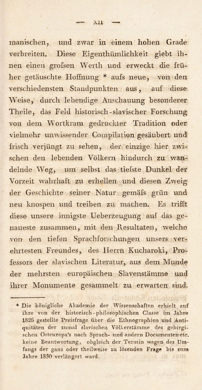 Xil manischen, und zwar in einem hohen Grade verbreiten» Diese Eigenthümlichkeit mebt ih~ nen einen grofsen Werth und erweckt die frü¬ her getäuschte Hoffnung * aufs neue, von den verschiedensten Standpunkten aus, auf diese Weise, durch lebendige Anschauung besonderer Theile, das Feid historisch -slavischer Forschung von dem Wortkram gedruckter Tradition oder vielmehr unwissender Compilation gesäubert und frisch verjüngt zu sehen, der einzige hier zwi¬ schen den lebenden Völkern hindurch zu wan¬ delnde Weg, um selbst das tiefste Dunkel der Vorzeit wahrhaft zu erhellen und diesen Zweig der Geschichte seiner Natur gemäfs grün und neu knospen und treiben zu machen. Es trifft diese unsere innigste Ueberzeugung auf das ge¬ naueste zusammen, mit den Resultaten, welche von den tiefen Sprachforschungen unsers ver¬ ehrtesten Freundes, des Herrn Kucharoki, Pro¬ fessors der slavischen Literatur, aus dem Munde der mehrsten europäischen Slavenstämme und ihrer Monumente gesammelt zu erwarten sind. * Die königliche Akademie der Wissenschaften erhielt auf ihre von der historisch-philosophischen Classe im Jahre 1826 gestellte Preisfrage über die Ethnographien und Anti¬ quitäten der zumal slavischen Völkerstämme des gebirgi- schen Osteuropa^ nach Sprach- lind andern Documenten etc. keine Beantwortung, obgleich der Termin wegen des Um¬ fangs der ganz oder theilweise zu lösenden Frage bis zum Jahre 1830 verlängert ward.