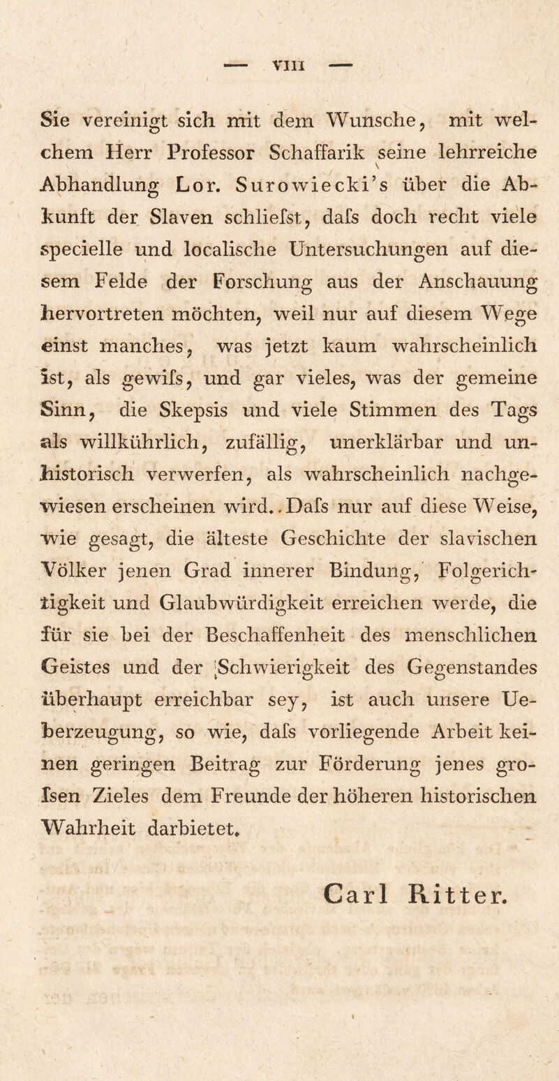 Sie vereinigt sich mit dem Wunsche, mit wel¬ chem Herr Professor Schaffarik seine lehrreiche Abhandlung Lor. Surowiecki’s über die Ab- kunft der Slaven schliefst, dafs doch recht viele specielle und localische Untersuchungen auf die¬ sem Felde der Forschung aus der Anschauung hervortreten möchten, weil nur auf diesem Wege einst manches, was jetzt kaum wahrscheinlich Ist, als gewifs, und gar vieles, was der gemeine Sinn, die Skepsis und viele Stimmen des Tags als willkührlich, zufällig, unerklärbar und un- historisch verwerfen, als wahrscheinlich nachge¬ wiesen erscheinen wird*. Dafs nur auf diese Weise, wie gesagt, die älteste Geschichte der slavischen Völker jenen Grad innerer Bindung, Folgerich¬ tigkeit und Glaubwürdigkeit erreichen wrerde, die für sie bei der Beschaffenheit des menschlichen Geistes und der ^Schwierigkeit des Gegenstandes überhaupt erreichbar sey, ist auch unsere Ue- berzeugung, so wie, dafs vorliegende Arbeit kei¬ nen geringen Beitrag zur Förderung jenes gro- Isen Zieles dem Freunde der höheren historischen Wahrheit darbietet* Carl Ritter.