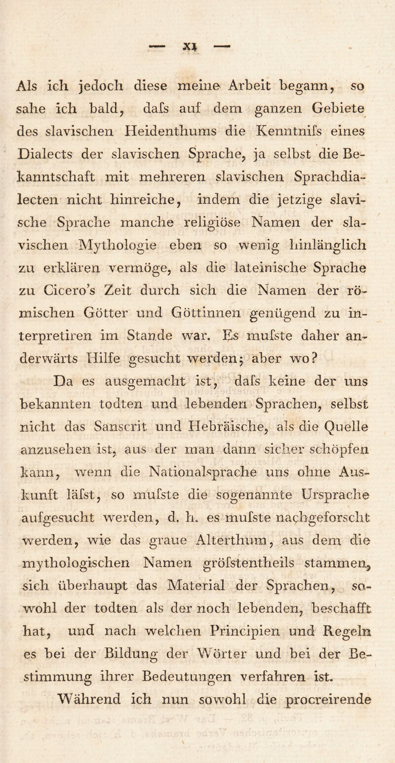 Als ich jedoch diese meine Arbeit begann, so sähe ich bald, dafs auf dem ganzen Gebiete des slavischen Heidenthums die Kenntnifs eines Dialects der slavischen Sprache, ja selbst die Be¬ kanntschaft mit mehreren slavischen Sprachdia- lecten nicht hinreiche, indem die jetzige slavi- sche Sprache manche religiöse Namen der sla¬ vischen Mythologie eben so wenig hinlänglich zu erklären vermöge, als die lateinische Sprache zu Cicero s Zeit durch sich die Namen der rö¬ mischen Götter und Göttinnen genügend zu in- terpretiren im Stande war. Es mufste daher an¬ derwärts Hilfe gesucht werden5 aber wo? Da es ausgemacht ist, dafs keine der uns bekannten todten und lebenden Sprachen, selbst nicht das Sanscrit und Hebräische, als die Quelle anzusehen ist, aus der man dann sicher schöpfen kann, wenn die Nationalsprache uns ohne Aus¬ kunft läfst, so mufste die sogenannte Ursprache aufgesucht werden, d, tu es mufste nachgeforscht werden, wie das graue Alterthum, aus dem die mythologischen Namen gröfstentheils stammen, sich überhaupt das Material der Sprachen, so¬ wohl der todten als der noch lebenden, beschafft hat, und nach welchen Principien und Regeln es bei der Bildung der Wörter und bei der Be¬ stimmung ihrer Bedeutungen verfahren ist. Während ich nun sowohl die procreirende