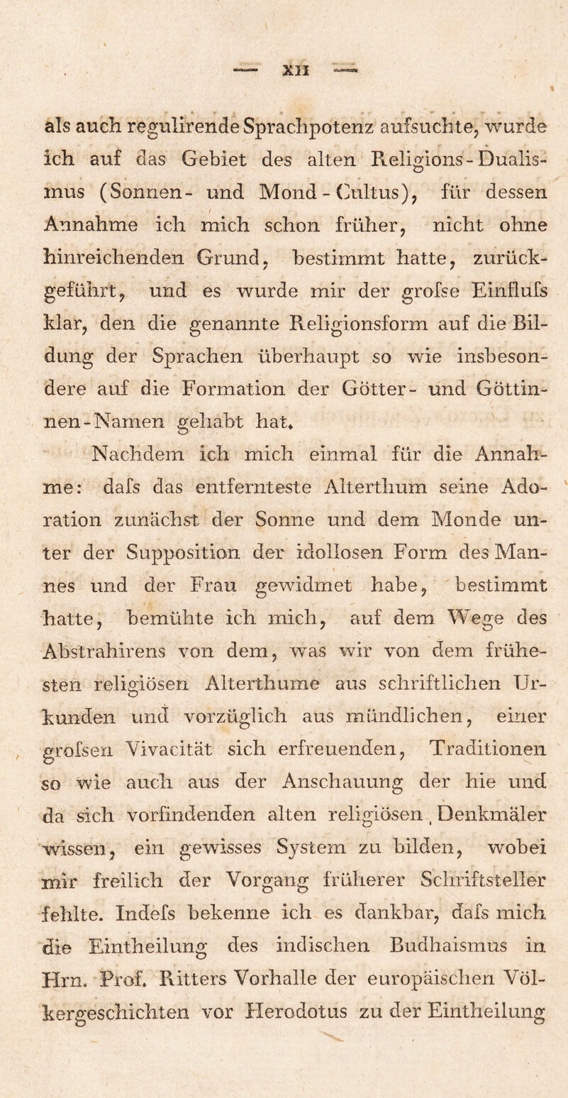 als auch regulirende Sprachpotenz aufsuchte, wurde ich auf das Gebiet des alten Religions-Dualis- mus (Sonnen- und Mond - Cultus), für dessen Annahme ich mich schon früher, nicht ohne hinreichenden Grund, bestimmt hatte, zurück¬ geführt, und es wurde mir der grofse Einflufs klar, den die genannte Religionsform auf die Bil¬ dung der Sprachen überhaupt so wie insbeson¬ dere auf die Formation der Götter- und Göttin¬ nen-Namen gehabt hat* Nachdem ich mich einmal für die Annah¬ me: dafs das entfernteste Alterthum seine Ado- ration zunächst der Sonne und dem Monde un¬ ter der Suppositioii der idollosen Form des Man- J r ’ 1 „ nes und der Frau gewidmet habe, bestimmt hatte, bemühte ich mich, auf dem Wege des Abstrahirens von dem, was wir von dem frühe¬ sten religiösen Alterthume aus schriftlichen Ur¬ kunden und vorzüglich aus mündlichen, einer grofsen Vivacität sich erfreuenden, Traditionen so wie auch aus der Anschauung der hie und da sich vorfindenden alten religiösen t Denkmäler wissen, ein gewisses System zu bilden, wobei mir freilich der Vorgang früherer Schriftsteller fehlte. Indefs bekenne ich es dankbar, dafs mich die Rintheilung des indischen Budhaismus in Hm. Prof, Ritters Vorhalle der europäischen Völ¬ kergeschichten vor Herodotus zu der Eintheilung