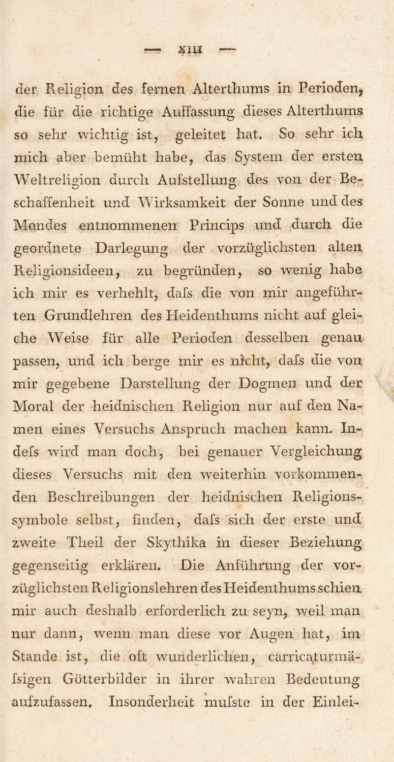 der Religion des fernen Alterthums in Perioden, die für die richtige Auffassung dieses Alterthums so sehr wichtig ist, geleitet hat* So sehr ich mich aber bemüht habe, das System der ersten Weltreligion durch Aufstellung des von der Be¬ schaffenheit und Wirksamkeit der Sonne und des Mondes entnommenen Princips und durch die geordnete Darlegung der vorzüglichsten alten Religionsideen, zu begründen, so wenig habe ich mir es verhehlt, dafs die von mir angeführ¬ ten Grundlehren des Heidenthums nicht auf glei¬ che Weise für alle Perioden desselben genau passen, und ich berge mir es nicht, dafs die von mir gegebene Darstellung der Dogmen und der Moral der heidnischen Religion nur auf den Na¬ men eines Versuchs Anspruch machen kann» In- defs wird man doch, bei genauer Vergleichung dieses Versuchs mit den weiterhin vorkommen¬ den Beschreibungen der heidnischen Religions¬ symbole selbst, finden, dafs sich der erste und zweite Theil der Skythika in dieser Beziehung gegenseitig erklären. Die Anführung der vor¬ züglichsten ReJigionslehren des Heidenthums schien mir auch deshalb erforderlich zu seyn, weil man nur dann, wenn man diese vor Augen hat, im Stande ist, die oft wunderlichen, carricaturrnä- fsigen Götterbilder in ihrer wahren Bedeutung aufzufassen* Insonderheit mufste in der Einlei-