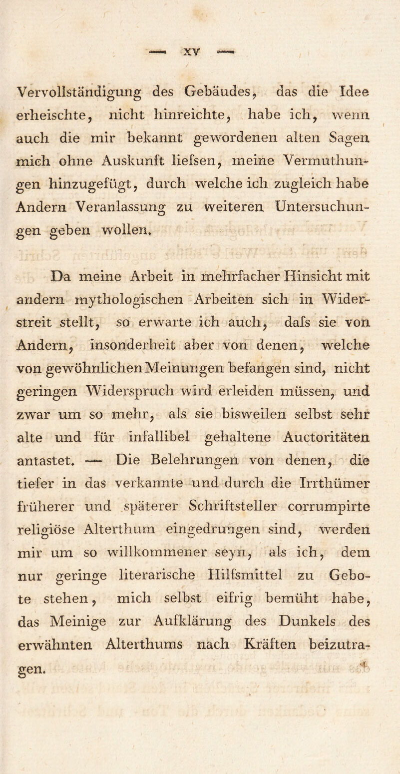 I Vervollständigung des Gebäudes, das die Idee erheischte, nicht hinreichte, habe ich, wenn auch die mir bekannt gewordenen alten Sagen mich ohne Auskunft liefsen, meine Vermuthun- gen hinzugefügt, durch welche ich zugleich habe Andern Veranlassung zu weiteren Untersuchun¬ gen geben wollen* Da meine Arbeit in mehrfacher Hinsicht mit andern mythologischen Arbeiten sich in Wider¬ streit stellt, so erwarte ich auch, dafs sie von Andern, insonderheit aber von denen, welche von gewöhnlichen Meinungen befangen sind, nicht geringen Widerspruch wird erleiden müssen, und zwar um so mehr, als sie bisweilen selbst sehr alte und für infallibel gehaltene Auctoritäten antastet, — Die Belehrungen von denen, die tiefer in das verkannte und durch die Xrrthümer früherer und späterer Schriftsteller corrumpirte religiöse Alterthum eingedrungen sind, werden mir um so willkommener seyn, als ich, dem nur geringe literarische Hilfsmittel zu Gebo¬ te stehen, mich selbst eifrig bemüht habe, das Meinige zur Aufklärung des Dunkels des erwähnten Alterthums nach Kräften beizutra- gen.