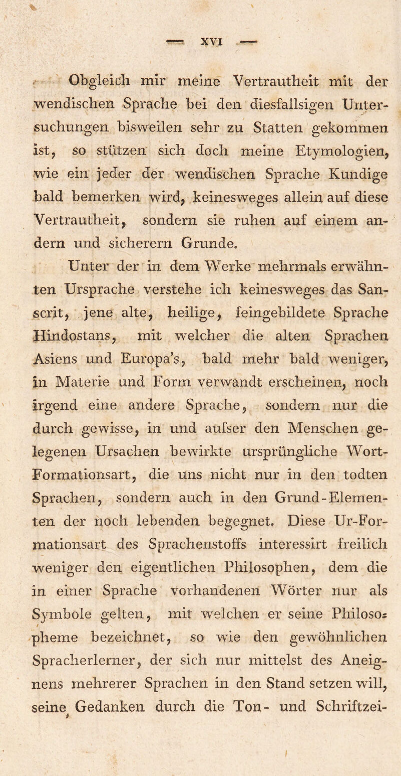 Obgleich mir meine Vertrautheit mit der wendischen Sprache bei den diesfallsigen Unter¬ suchungen bisweilen sehr zu Statten gekommen ist, so stützen sich doch meine Etymologien, wie ein jeder der wendischen Sprache Kundige bald bemerken wird, keinesweges allein auf diese Vertrautheit, sondern sie ruhen auf einem an¬ dern und sicherem Grunde. Unter der in dem Werke mehrmals erwähn¬ ten Ursprache verstehe ich keinesweges das San- scrit, jene alte, heilige, feingebildete Sprache Hindostans, mit welcher die alten Sprachen Asiens und Europa’s, bald mehr bald weniger, in Materie und Form verwandt erscheinen, noch irgend eine andere Sprache, sondern nur die durch gewisse, in und aufser den Menschen ge¬ legenen Ursachen bewirkte ursprüngliche Wort- Formationsart, die uns nicht nur in den todten Sprachen, sondern auch in den Grund-Elemen¬ ten der noch lebenden begegnet. Diese Ur-For- mationsart des Sprachenstolfs interessirt freilich weniger den eigentlichen Philosophen, dem die in einer Sprache vorhandenen Wörter nur als Symbole gelten, mit welchen er seine Philoso* plieme bezeichnet, so wie den gewöhnlichen Spracherlerner, der sich nur mittelst des Aneig- nens mehrerer Sprachen in den Stand setzen will, seine Gedanken durch die Ton- und Schriftzei- i