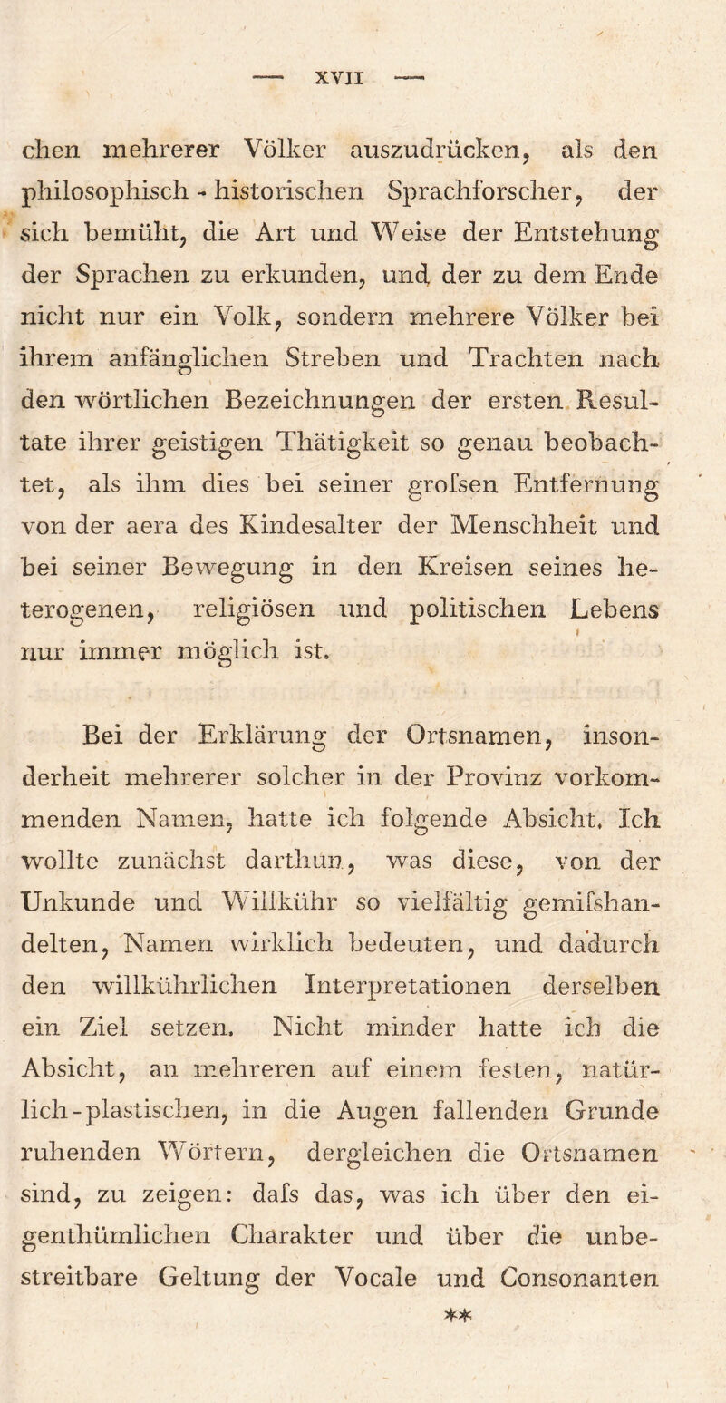 dien mehrerer Völker auszu drücken, als den philosophisch - historischen Sprachforscher , der sich bemüht, die Art und Weise der Entstehung der Sprachen zu erkunden, und, der zu dem Ende nicht nur ein Volk, sondern mehrere Völker bei ihrem anfänglichen Streben und Trachten nach den wörtlichen Bezeichnungen der ersten Resul¬ tate ihrer geistigen Thätigkeit so genau beobach¬ tet, als ihm dies bei seiner grofsen Entfernung von der aera des Kindesalter der Menschheit und bei seiner Bewegung in den Kreisen seines he¬ terogenen, religiösen und politischen Lebens nur immer möglich ist. Bei der Erklärung der Ortsnamen, inson¬ derheit mehrerer solcher in der Provinz vorkom¬ menden Namen, hatte ich folgende Absicht, Ich wollte zunächst darthun, was diese, von der Unkunde und Willkühr so vielfältig gemifshan- delten, Namen wirklich bedeuten, und dadurch den willkührlichen Interpretationen derselben ein Ziel setzen. Nicht minder hatte ich die Absicht, an mehreren auf einem festen, natür¬ lich-plastischen, in die Augen fallenden Grunde ruhenden Wörtern, dergleichen die Ortsnamen sind, zu zeigen: dafs das, was ich über den ei- genthümlichen Charakter und über die unbe¬ streitbare Geltung der Vocale und Consonanten