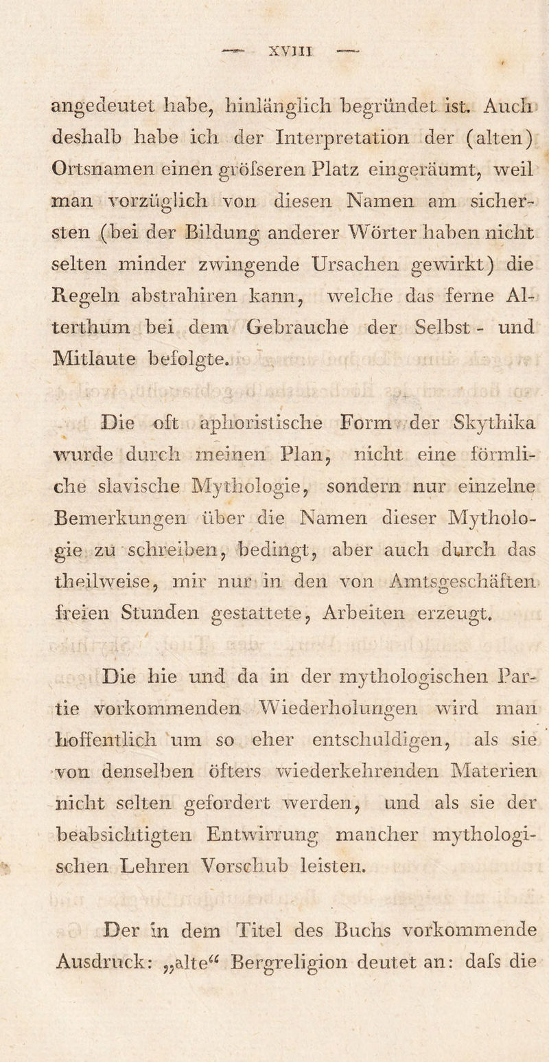 xvjii angedeutet habe, hinlänglich begründet ist. Auch deshalb habe ich der Interpretation der (alten) Ortsnamen einen greiseren Platz eingeräumt, weil man vorzüglich von diesen Namen am sicher¬ sten (bei der Bildung anderer Wörter haben nicht selten minder zwingende Ursachen gewirkt) die Regeln ahstrahiren kann, welche das ferne Al¬ terthum bei dem Gebrauche der Selbst - und Mitlaute befolgte. -1' • ' • •. -■■■# ■'**■* ' - • -• ? / -4- - - Die oft aphoristische Form der Skythika ■wurde durch meinen Plan, nicht eine förmli¬ che slavische Mythologie, sondern nur einzelne Bemerkungen über die Namen dieser Mytholo¬ gie zu schreiben, bedingt, aber auch durch das theilweise, mir nur in den von Amtsgeschäften freien Stunden gestattete, Arbeiten erzeugt. Die hie und da in der mythologischen Par¬ tie vorkommenden Wiederholungen wird man hoffentlich um so eher entschuldigen, als sie von denselben öfters wiederkehrenden Materien nicht selten gefordert werden, und als sie der beabsichtigten Entwirrung mancher mythologi¬ schen Lehren Vorschub leisten. Der in dem Titel des Buchs vorkommende Ausdruck: „altea Bergreligion deutet an: dafs die