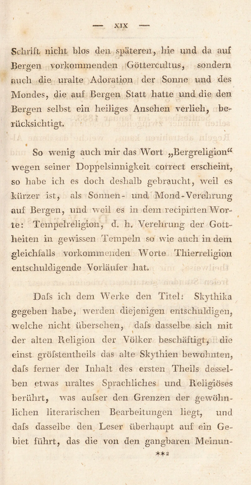 Schrift nicht blos den späteren, Me und da auf Bergen, vorkommenden Göttercultus, sondern auch die uralte Adoration der Sonne und des Mondes, die auf Bergen Statt hatte und die den Bergen selbst ein heiliges Ansehen verlieh, be¬ rücksichtigt. \ i So wenig auch mir das Wort „BergreligioiM wegen seiner Doppelsinnigkeit correct erscheint, so habe ich es doch deshalb gebraucht, weil es kürzer ist, als Sonnen- und Mond-Verehrung auf Bergen, und weil es in dem recipirten Wor¬ te: Tempelreligion, d. h. Verehrung der Gott¬ heiten in gewissen Tempeln so wie auch in dem gleichfalls vorkommenden Worte Thierreligion entschuldigende Vorläufer hat. • ' l'. !■ y,.- • * i c1V- v Dafs ich dem Werke den Titel: SkytMkä gegeben habe, werden diejenigen entschuldigen, welche nicht übersehen, dafs dasselbe sich mit der alten Religion der Völker beschäftigt, die einst gröfstentheils das alte Skythien bewohnten, dafs ferner der Inhalt des ersten Theils dessel¬ ben etwas uraltes Sprachliches und Religiöses berührt, was aufser den Grenzen der gewöhn¬ lichen literarischen Bearbeitungen liegt, und dafs dasselbe den Leser überhaupt auf ein Ge¬ biet führt, das die von den gangbaren Meinuii- *5^2