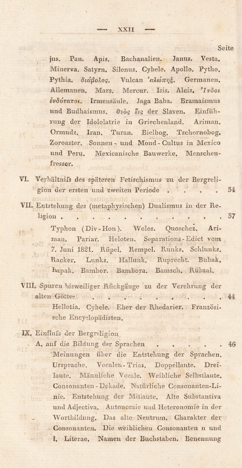 Seite jus* Pan. Apis, Bachanalien. Janus. Vesta. Minerva, Satyrn, Silenus, Cybele. Apollo, Pytlio, Pythia, chdßolog, Vulcan ’cclcoTtrjf-. Germanen. Allemanen, Mars. Mercur, Isis. Alcis, ’lvdoi ivSdvaroi» Irmensäule, Jaga Baba, Bramaismus und Budhaismus, &eog stg der Slaven. Einfüh¬ rung der Idololatrie in Griechenland, Ariman, Ormudz, Iran, Turan. Bielbog, Tschornobog, Zoroaster, Sonnen - und Mond-Cultus in Mexico und Peru, Mexicanische Bauwerke, Menschen¬ fresser. VI. Verhaltnifs des späteren Fetischismus zu der Bergreli¬ gion der ersten und zweiten Periode . , . . 34 VII, Entstehung des (metaphysischen) Dualismus in der Re¬ ligion 37 ■S Typhon (Div-Hon). Wolos. Quoschcz. Ari- man. Pariar. Heloten. Separations - Edict vom 7. Juni 1821. Rüpel, Rempel. Runks, Schlunks. Racker. Lunks. Hallunk. Ruprecht. Bubak, Rapak, Bambor. Bambora. Bamsch, Rübzal, VIII. Spuren bisweiliger Rückgänge zu der Verehrung der alten Götter 44 Hellotia. Cybele. Eber der Rhedarier. Französi¬ sche Encyelopädisten, IX, Einflufs der Bergreligion - A, auf die Bildung der Sprachen . . . . .46 Meinungen über die Entstehung der Sprachen, Ursprache, Vocalen-Trias. Doppellaute. Drei¬ laute, Männliche Vocale. Weibliche Selbstlaute. Consonanten - Dekade, Natürliche Consonanten-Li- nie. Entstehung der Mitlaute, Alte Substantiva und Adjectiva. Autonomie und Heteronomie in der Wortbildung, Das alte Neutrum, Charakter der Consonanten. Die weiblichen Consonanten n und 1, Literae, Namen der Buchstaben. Benennung