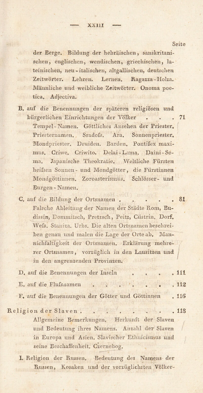 Seite der Berge* Bildung der hebräischen, sanskritani- schen, englischen, wendischen, griechischen, la¬ teinischen, neu - italischen, altgallischen, deutschen Zeitwörter. Lehren. Lernen. Ragazza-Holza. Männliche und weibliche Zeitwörter. Onoma poe- tica, Adjectiva. B. auf die Benennungen der späteren religiösen und bürgerlichen Einrichtungen der Völker . . .71 Tempel-Namen. Göttliches Ansehen der Priester. Priesternamen. Sradofs. Ara. Sonnenpriester, Mondpriester. Druiden. Barden, Pontifex maxi- mus, Griwe, Criwito. Delai-Lama, Daini-So¬ ma, Japanische Theokratie. Weltliche Fürsten heifsen Sonnen - und Mondgötter, die Fürstinnen Mondgöttinnen. Zoroasterisrnus. Schlösser- und Burgen - Namen. G, auf die Bildung der Ortsnamen . , . . , Falsche Ableitung der Namen der Städte Rom, Bu- dissin, Dommitsch, Pretzsch, Peitz, Ciistrin, Dorf, Wefs, Staniza, Urbs. Die alten Ortsnamen beschrei¬ ben genau und malen die Lage der Orte ab. Man- nichfaltigkeit der Ortsnamen. Erklärung mehre¬ rer Ortsnamen, vorzüglich in den Lausitzen und in den angrenzenden Provinzen. 81 1 v D, auf die Benennungen der Inseln , , , , 111 E, auf die Flufsnamen . , , ' . * «, ,112 F, auf die Benennungen der Götter und Göttinnen « 116 ligionderSlaven, . . , . . . , 118 Allgemeine Bemerkungen, Herkunft der Slaven und Bedeutung ihres Namens. Anzahl der Slaven in Europa und Asien. Slavischer Ethnicismus und seine Beschaffenheit, Czernebog. I. Religion der Russen, Bedeutung des Namens der Russen, Kosaken und der vorzüglichsten Völker-