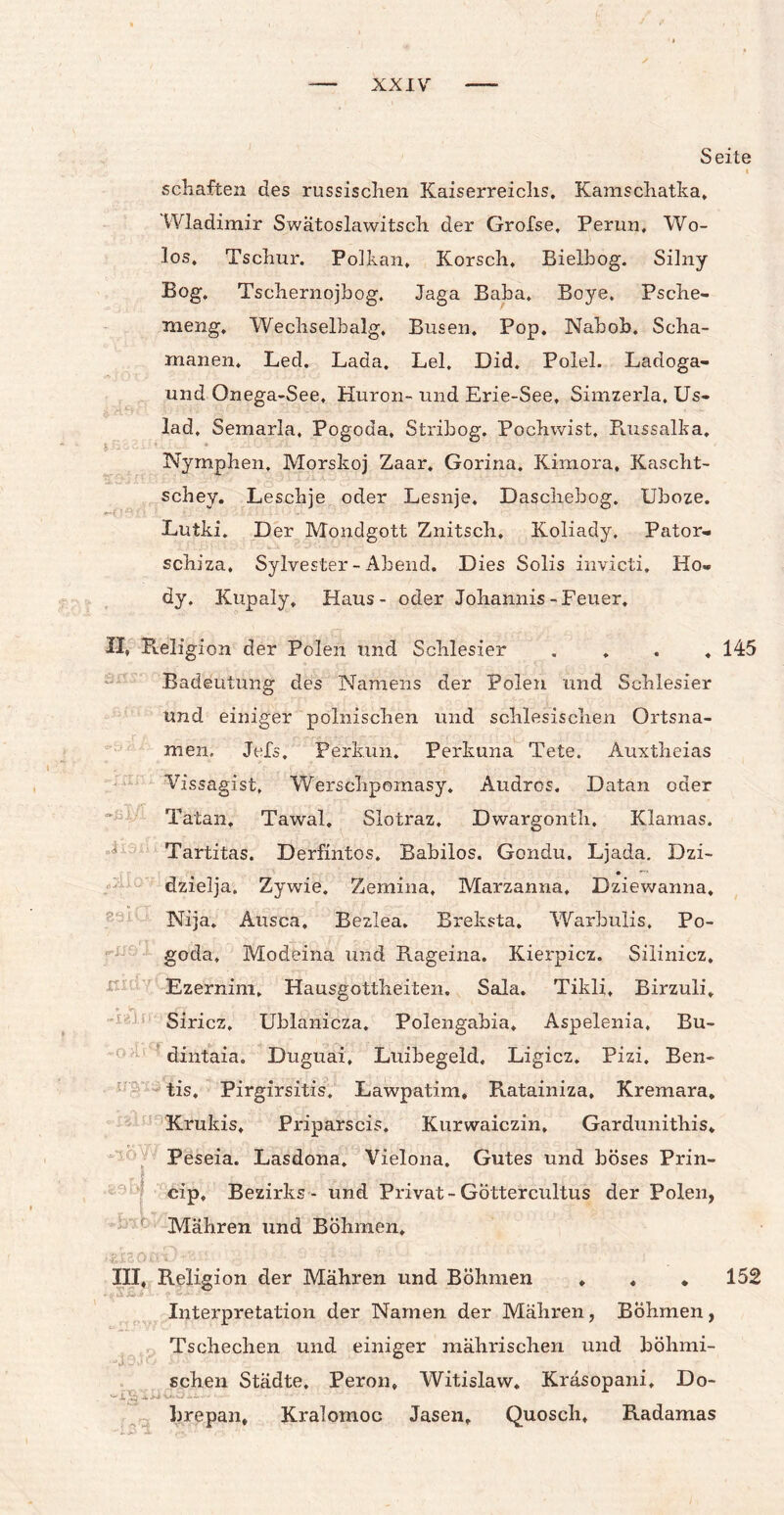 Seite i schäften des russischen Kaiserreichs. Kamschatka» Wladimir Swätoslawitsch der Grofse, Perun, Wo¬ los, Tschur. Polkan. Korsch, Bielbog. Silny Bog. Tschernojbog. Jaga Baha. Boye. Psche- meng, Wechselbalg. Busen. Pop. Nabob. Scha¬ manen. Led. Lada. Lei. Did. Polel. Ladoga- und Onega-See. Huron- und Erie-See, Simzerla. Us- lad. Semarla, Pogoda, Stribog. Pochwist, Russalka. Nymphen. Morskoj Zaar. Gorina. Kimora, Kascht- schey. Leschje oder Lesnje. Daschebog. Uboze. Lutki. Der Mondgott Znitsch, Koliady. Pator- schiza, Sylvester - Abend. Dies Solls invicti. Ho« dy. Kupaly, Haus- oder Johannis-Feuer. XI» Religion der Polen und Schlesier .... 145 Badeutung des Namens der Polen und Schlesier und einiger polnischen und schlesischen Ortsna¬ men, Jels. Perkun. Perkuna Tete. Auxtheias Vissagist, Werschpomasy. Audros. Datan oder Tatan, Tawal. Slotraz, Dwargonth. Klamas. Tartitas. Derfintos. Babilos. Gondu. Ljada. Dzi- dzielja, Zywie. Zemina. Marzanna, Dziewanna. Nija. Ausca. Bezlea. Breksta. Warbulis. Po¬ goda, Modeina und Rageina. Kierpicz. Silinicz, Ezernim, Hausgottheiten. Sala. Tikli, Birzuli. Siricz, Ublanicza. Polengabia. Aspelenia, Bu- dintaia. Duguai, Luibegeld. Ligicz. Pizi. Ben- tis. Pirgirsitis, Lawpatim, Ratainiza, Kremara. Krukis, Priparscis. Kurwaiczin, Gardunithis. Peseia. Lasdona. Vielona. Gutes und böses Prin- cip, Bezirks - und Privat-Göttercultus der Polen, ‘ f Mähren und Böhmen, XII. Religion der Mähren und Böhmen . . ♦ 152 Interpretation der Namen der Mähren, Böhmen, Tschechen und einiger mährischen und böhmi¬ schen Städte. Peron. Witislaw. Kräsopani. Do- iw > - brepan, Kraloinoc Jasen, Quosch, Radamas xtid * w -iah