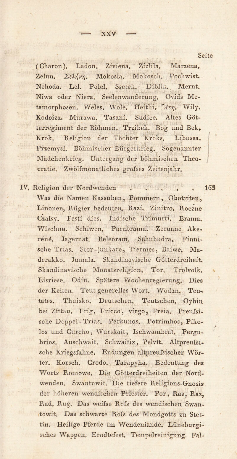 Seite (Charon), Ladon. Ziviena. Zizlila, Marzena, Zelun, Zshjvrj. Mokosla. Mokosch, Pochwist. Nehoda, Lei. Polel. Ssetek. Diblik. Mernt. Niwa oder Niera, Seelenwanderung, Ovids Me¬ tamorphosen. Weles, Wole, Heithi, Attj* Wily. Kodoiza. Murawa, Tasani. Sudice. Altes Göt¬ terregiment der Böhmen, Trzibek. Bog und Bekt Krok. Religion der Töchter Kroks. Libussa, j Przemysl, Böhmischer Bürgerkrieg. Sogenannter Mädchenkrieg. Untergang der böhmischen Theo- cratie. Zwölfmcnatliches grolses Zeitenjahr, IV, Religion der Nordwenden . . . 4 163 Was die Namen Kassuben, Pommern, Obotriten, Linonen, Rügier bedeuten, Razi. Zinitro* Roczne Czafsy, Festi dies. Indische Trimurti, Brama. Wischnu. Schiwen, Parabrama. Zeruane Ake- rene. Jagernat. Beleoram, Schubudra, Finni¬ sche Trias. Stör - junkare, Tiermes, Baiwe, Ma- derakko. Jumala. Skandinavische Götterdreiheit. Skandinavische Monatsreligion, Tor. Trolvolk. Eisriese. Odin. Spätere Wochenregierung. Dies der Kelten. Teut generelles Wort. Wodan. Teu- tates, Thuisko, Deutschen, Teutschen, Oybin bei Zittau. Frig, Fricco, virgo, Freia. Preufsi- sche Doppel - Trias. Perkunos. Potrimbos, Piko- los und Curcho, Wurskait, Ischwambrat. Pergu- brios, Auschwait, Schwaitix, Pelvit. Altpreufsi- sche Kriegsfahne. Endungen altpreufsischer Wör¬ ter. Korsch, Grodo. Tarapyha. Bedeutung des Worts Romowe. Die Götterdreiheiten der Nord- wenden. Swantnwit. Die tiefere Religions-Gnosis der höheren wendischen Priester, Por, Ras, Raz, Rad, Rüg. Das weifse Rofs des wendischen Swan- towit. Das schwarze Rofs des Mondgotts zu Stet¬ tin. Heilige Pferde im Wendenlande. Lüneburgi- sches Wappen, Erndtefest, Tempelreinigung. Fa!-