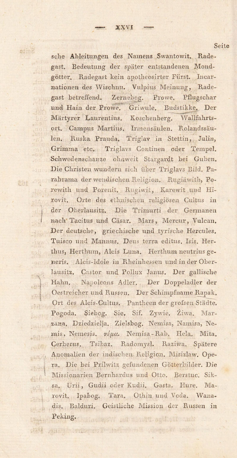 Seit sehe Ableitungen des Namens Swantowit. Rade¬ gast. Bedeutung der später entstandenen Mond¬ götter, Radegast kein apotheosirter Fürst. Incar¬ nationen des Wischnu. Vulpius Meinung, Rade¬ gast betreffend. Zernebcg, Provve, Pflugschar und Hain der Prowe, Griwule. Budstikke. Der Märtyrer Laurentius, Iioschenherg. Wallfahrts¬ ort, Campus Martins, Irmensäulen. R.olandssäu- len, Ruska Prauda» Triglav in Stettin, Julin, Grimma etc, Triglavs Gontinen oder Tempel. Schwedenschanze ohuweit Stargardt bei Guben. Die Christen wundern sich über Triglavs Bild, Pa- rabrama der wendischen Religion, Rugiäwith, Po- rewith und Porenit, Rugiwit, Karewit und Hi- rovit, Orte des ethnischen religiösen Cuitus in der Oberlausitz, Die Trimurti der Germanen nach'Tacitus und Cäsar. Mars, Mercur, Vulcan, Der deutsche, griechische und tyrische Hercules, Tuisco und Mannus, Deus terra editus, Isis. Her- thus, Herthum, Alcis Luna. Herthum neutrius ge- jierts. Alois-Idole in Rheinhessen und in der Ober¬ lausitz, Castor und Pollux Janus. Der gallische Hahn, Napoleons Adler. Der Doppeladler der Oestreicher und Russen, Der Schimpfname Rapak, Ort des Alcis-Cultus, Pantheen der grofsen Städte. Pogoda, Siebog. Sie, Sif. Zywie, Ziwa, Mar- zana, Dziedzielja, Zielsbog, Nemisa, Namisa, Ne- mis, Nemesis, Nemisa -Rab, Flela, Mita, Cerberus, Tsibaz. Radomysl. Raziwa. Spätere Anomalien der indischen Religion. Misizlaw. Ope¬ ra. Die bei Prilwitz gefundenen Götterbilder. Die Missionarien Bernhardus und Otto. Berstuc, Sik- sa, Urii, Gudii oder Kudii, Gasta. Hure. Ma- rovit. Ipahog. Tara, Othin und Veda. Wana- dis, Balduri, Geistliche Mission der Russen in Peking.