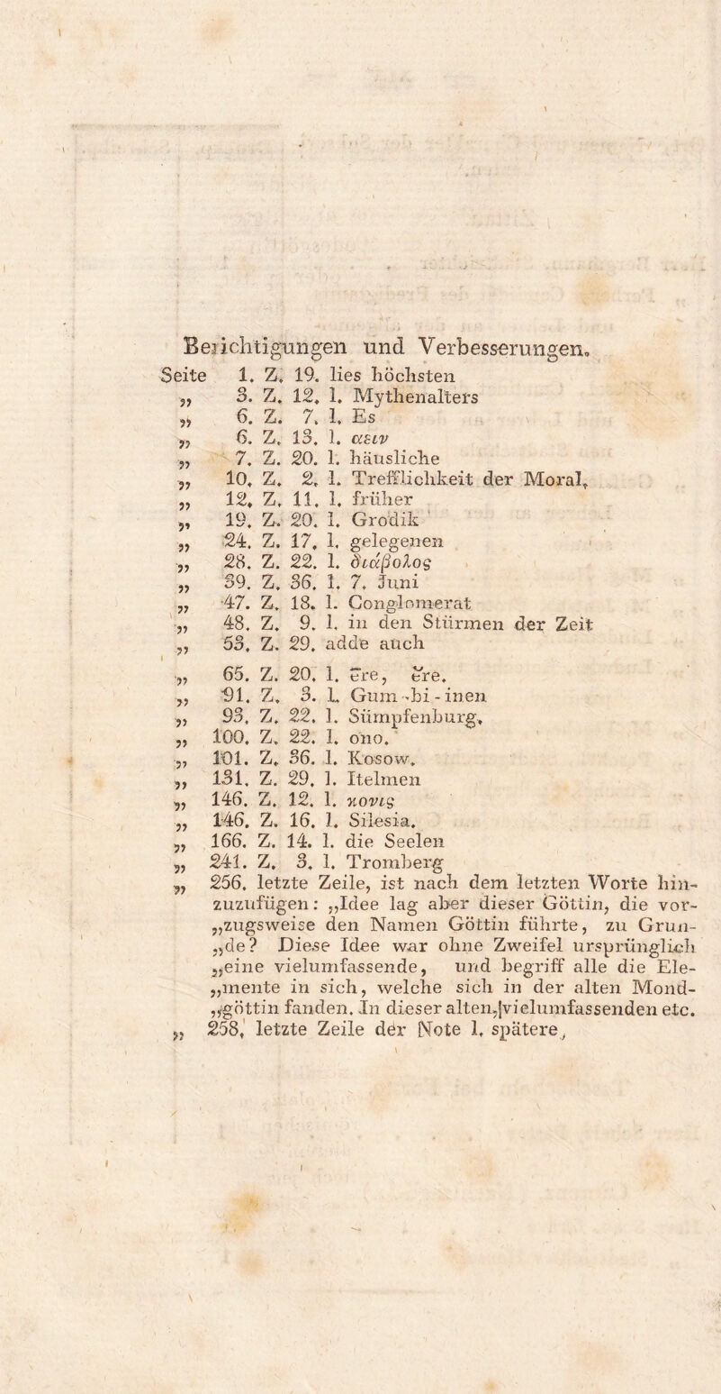 J Berichtigungen und Verbesserungen., Seite 1. Z. 19. lies höchsten 3. Z. 12, 1. Mythenalters 6. Z. 7, 1. Es 6. Z, 13. 1, 7. Z. 20. 1. häusliche 10, Z. 2, 1. Trefflichkeit der Moral, 12, Z, 11. 1, früher 19. Z. 20. 1, Grodik 24. Z. 17. 1, gelegenen 28. Z. 22. 1. Öidßolog 39, Z. 36. 1. 7. Juni ■47. Z. 18. 1. Conglnmerat 48. Z. 9. 1, in den Stürmen der Zeit 53, Z. 29. adde auch 65. Z. 20. 1. “re, £re. 91. Z, 3. E Gum-bi - inen 93. Z. 22. 1. Sümpfenburg, 100. Z. 22. 1. ono. 101. Z. 36. 1. Kosow, 131. Z. 29. 1. Itelmen 146. Z. 12. 1. xovig 146. Z, 16. 1. Silesia. 166. Z. 14. 1. die Seelen j, 241. Z. 3. 1. Tromberg yj 256. letzte Zeile, ist nach dem letzten Worte hin¬ zuzufügen: „Idee lag aber dieser Göttin, die vor¬ zugsweise den Namen Göttin führte, zu Grun- ,5de? Diese Idee war ohne Zweifel ursprünglich 5,eine vielumfassende, und begriff alle die Ele- ,,mente in sich, welche sich in der alten Mond- „göttin fanden. In dieser alten,jvieiumfassenden etc. „ 258, letzte Zeile der Note 1, spätere , ?3 3? r> 33 33 33 ” 33 33 33 33 33 33 33 3 3 33 33 33 |