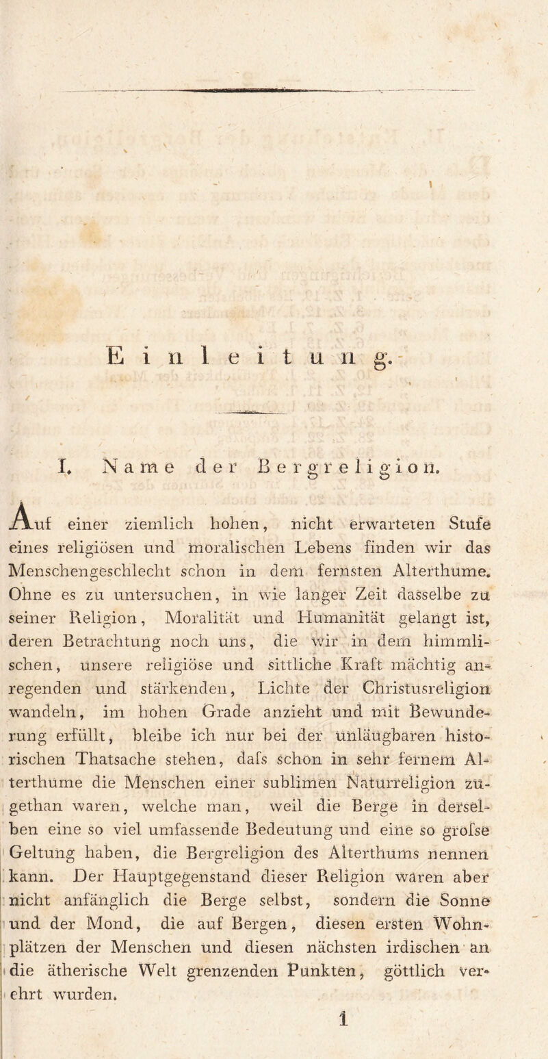 \ \ E i n 1 e i t u n g. L Name cl e r B e r g r e 1 i g i o n. Auf einer ziemlich hohen, nicht erwarteten Stufe eines religiösen und moralischen Lebens finden wir das Menschengeschlecht schon in dem fernsten Alterthume. Ohne es zu untersuchen, in wie langer Zeit dasselbe zu seiner Religion, Moralität und Humanität gelangt ist, deren Betrachtung noch uns, die wir in dem himmli¬ schen j unsere religiöse und sittliche Kraft mächtig an¬ regenden und stärkenden, Lichte der Christusreligion wandeln, im hohen Grade anzieht und mit Bewunde¬ rung erfüllt, bleibe ich nur bei der unläugbaren histo¬ rischen Thatsache stehen, dafs schon in sehr fernem Al- ... terthume die Menschen einer sublimen Naturreligion zü- gethan waren, welche man, weil die Berge in dersel¬ ben eine so viel umfassende Bedeutung und eine so grofsö Geltung haben, die Bergreligion des Alterthums nennen kann. Der Hauptgegenstand dieser Religion waren aber nicht anfänglich die Berge selbst, sondern die Sonne | und der Mond, die auf Bergen, diesen ersten Wohn- ; plätzen der Menschen und diesen nächsten irdischen an die ätherische Welt grenzenden Punkten, göttlich ver« ! ehrt wurden.