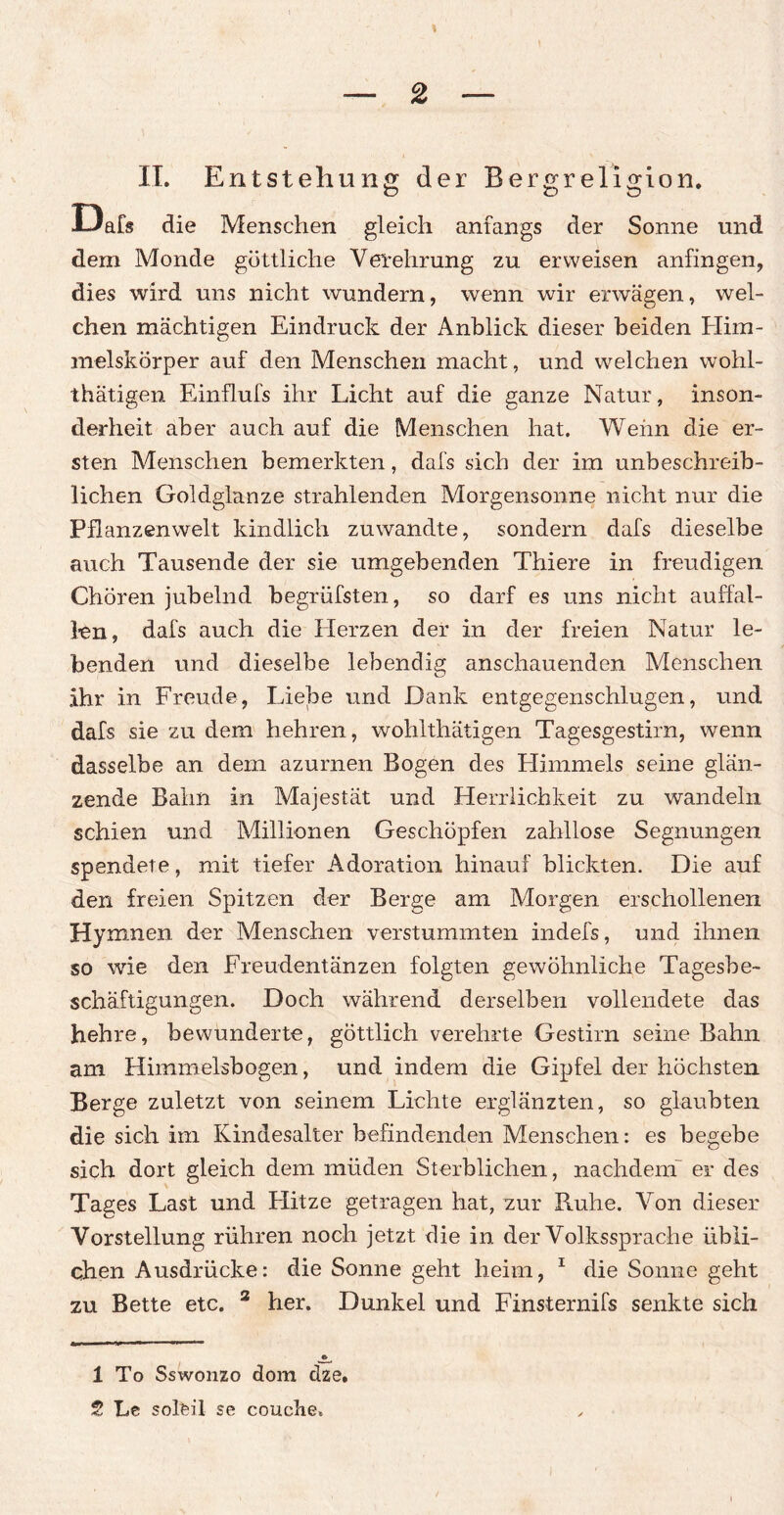 IT. Entstehung der Bergreligion. O Ö O Dab die Menschen gleich anfangs der Sonne und dem Monde göttliche Verehrung zu erweisen anfingen, dies wird uns nicht wundern, wenn wir erwägen, wel¬ chen mächtigen Eindruck der Anblick dieser beiden Flim- melskörper auf den Menschen macht, und welchen wohl- thätigen Einflufs ihr Licht auf die ganze Natur, inson¬ derheit aber auch auf die Menschen hat. Wehn die er¬ sten Menschen bemerkten, dafs sich der im unbeschreib¬ lichen Goldglanze strahlenden Morgensonne nicht nur die Pflanzenwelt kindlich zu wandte, sondern dafs dieselbe auch Tausende der sie umgebenden Thiere in freudigen Chören jubelnd begrüfsten, so darf es uns nicht auffal- len, dafs auch die Herzen der in der freien Natur le¬ benden und dieselbe lebendig anschauenden Menschen ihr in Freude, Liebe und Dank entgegenschlugen, und dafs sie zu dem hehren, wohlthätigen Tagesgestirn, wenn dasselbe an dem azurnen Bogen des Himmels seine glän¬ zende Bahn in Majestät und Herrlichkeit zu wandeln schien und Millionen Geschöpfen zahllose Segnungen spendete, mit tiefer Adoration hinauf blickten. Die auf den freien Spitzen der Berge am Morgen erschollenen Hymnen der Menschen verstummten indefs, und ihnen so wie den Freudentänzen folgten gewöhnliche Tagesbe¬ schäftigungen. Doch während derselben vollendete das hehre, bewunderte, göttlich verehrte Gestirn seine Bahn am Himmelsbogen, und indem die Gipfel der höchsten Berge zuletzt von seinem Lichte erglänzten, so glaubten die sich im Kindesalter befindenden Menschen: es begebe sich dort gleich dem müden Sterblichen, nachdem er des Tages Last und Flitze getragen hat, zur Ruhe. Von dieser Vorstellung rühren noch jetzt die in der Volkssprache übli¬ chen Ausdrücke: die Sonne geht heim, 1 2 die Sonne geht zu Bette etc. 3 her. Dunkel und Finsternifs senkte sich 1 To Sswonzo dom dze.