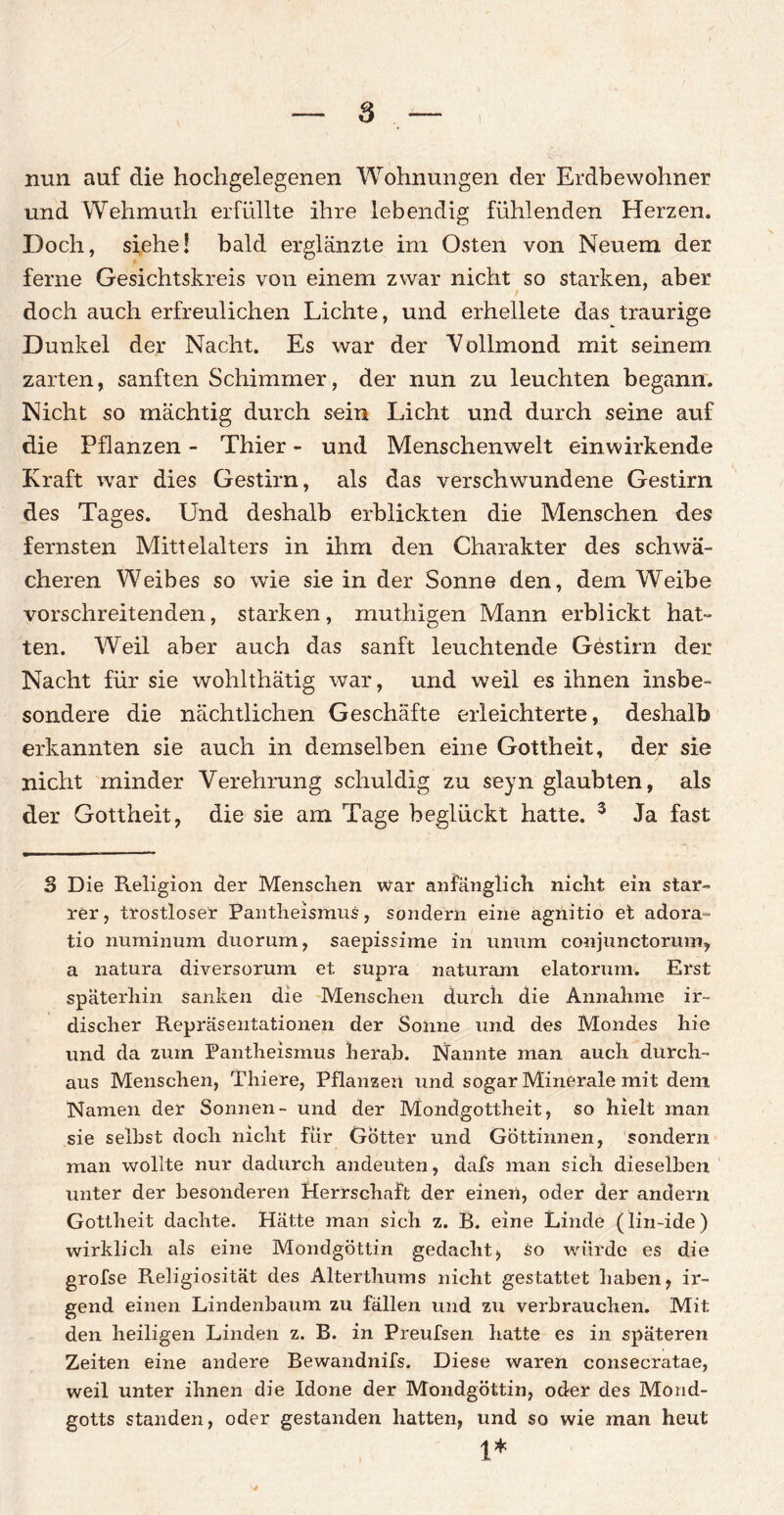 nun auf die hochgelegenen Wohnungen der Erdbewohner und Wehmuth erfüllte ihre lebendig fühlenden Herzen. Doch, siehe! bald erglänzte im Osten von Neuem der ferne Gesichtskreis von einem zwar nicht so starken, aber doch auch erfreulichen Lichte, und erhellete das traurige Dunkel der Nacht. Es war der Vollmond mit seinem zarten, sanften Schimmer, der nun zu leuchten begann. Nicht so mächtig durch sein Licht und durch seine auf die Pflanzen - Thier - und Menschenwelt einwirkende Kraft war dies Gestirn, als das verschwundene Gestirn des Tages. Und deshalb erblickten die Menschen des fernsten Mittelalters in ihm den Charakter des schwä¬ cheren Weibes so wie sie in der Sonne den, dem Weibe vorschreitenden, starken, muthigen Mann erblickt hat¬ ten. Weil aber auch das sanft leuchtende Gestirn der Nacht für sie wohlthätig war, und weil es ihnen insbe¬ sondere die nächtlichen Geschäfte erleichterte, deshalb erkannten sie auch in demselben eine Gottheit, der sie nicht minder Verehrung schuldig zu seyn glaubten, als der Gottheit, die sie am Tage beglückt hatte. 3 Ja fast 3 Die Religion der Menschen war anfänglich nicht ein star¬ rer, trostloser Pantheismus, sondern eine agnitio et adora- tio numinum duorum, saepissime in unum conjunctorum, a natura diversorum et supra naturam elatorum. Erst späterhin sanken die Menschen durch die Annahme ir¬ discher Repräsentationen der Sonne und des Mondes hie und da zum Pantheismus herab. Nannte man auch durch¬ aus Menschen, Thiere, Pflanzen und sogar Minerale mit dem Namen der Sonnen- und der Mondgottheit, so hielt man sie selbst doch nicht für Götter und Göttinnen, sondern man wollte nur dadurch andeuten, dafs man sich dieselben unter der besonderen Herrschaft der einen, oder der andern Gottheit dachte. Hätte man sich z. B. eine Linde (lin-ide) wirklich als eine Mondgöttin gedacht, so würde es die grofse Religiosität des Alterthums nicht gestattet haben, ir¬ gend einen Lindenbaum zu fällen und zu verbrauchen. Mit den heiligen Linden z. B. in Preufsen hatte es in späteren Zeiten eine andere Bewandnifs. Diese waren consecratae, weil unter ihnen die Idone der Mondgöttin, oder des Mond- gotts standen, oder gestanden hatten, und so wie man heut 1*