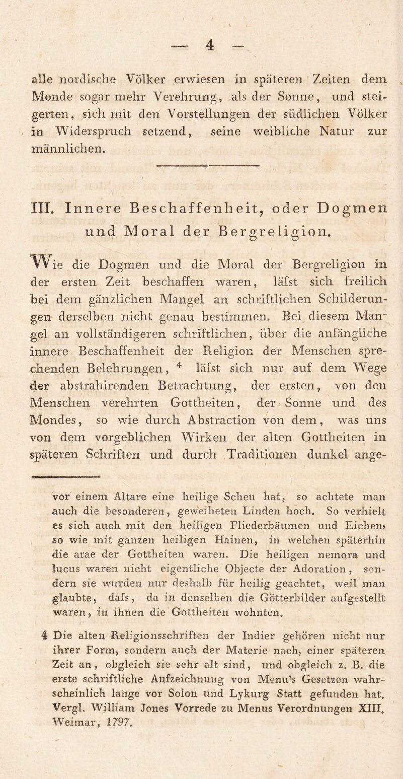 alle nordische Völker erwiesen in späteren Zeiten dem Monde sogar mehr Verehrung, als der Sonne, und stei¬ gerten, sich mit den Vorstellungen der südlichen Völker in Widerspruch setzend, seine weibliche Natur zur männlichen. IIL I nnere Beschaffenheit, oder Dogmen und Moral der Bergreligion, Wie die Dogmen und die Moral der Bergreligion in der ersten Zeit beschaffen waren, läfst sich freilich bei dem gänzlichen Mangel an schriftlichen Schilderun¬ gen derselben nicht genau bestimmen. Bei diesem Man* gel an vollständigeren schriftlichen, über die anfängliche innere Beschaffenheit der Religion der Menschen spre¬ chenden Belehrungen, * * * 4 läfst sich nur auf dem Wege der abstrahirenden Betrachtung, der ersten, von den Menschen verehrten Gottheiten, der* Sonne und des Mondes, so wie durch Abstraction von dem, was uns von dem vorgeblichen Wirken der alten Gottheiten in späteren Schriften und durch Traditionen dunkel ange- vor einem Altäre eine heilige Scheu hat, so achtete man auch die besonderen, geweiheten Linden hoch. So verhielt es sich auch mit den heiligen Fliederbäumen und Eichen» so wie mit ganzen heiligen Hainen, in welchen späterhin die arae der Gottheiten waren. Die heiligen nemora und lucus waren nicht eigentliche Objecte der Adoration , son¬ dern sie wurden nur deshalb für heilig geachtet, weil man glaubte, dafs, da in denselben die Götterbilder aufgestellt waren, in ihnen die Gottheiten wohnten. 4 Die alten Religionsschriften der Indier gehören nicht nur ihrer Form, sondern auch der Materie nach, einer späteren Zeit an, obgleich sie sehr alt sind, und obgleich z, B. die erste schriftliche Aufzeichnung von Menu’s Gesetzen wahr¬ scheinlich lange vor Solon und Lykurg Statt gefunden hat. Vergl. William Jones Vorrede zu Menus Verordnungen XIII. Weimar, 1797.