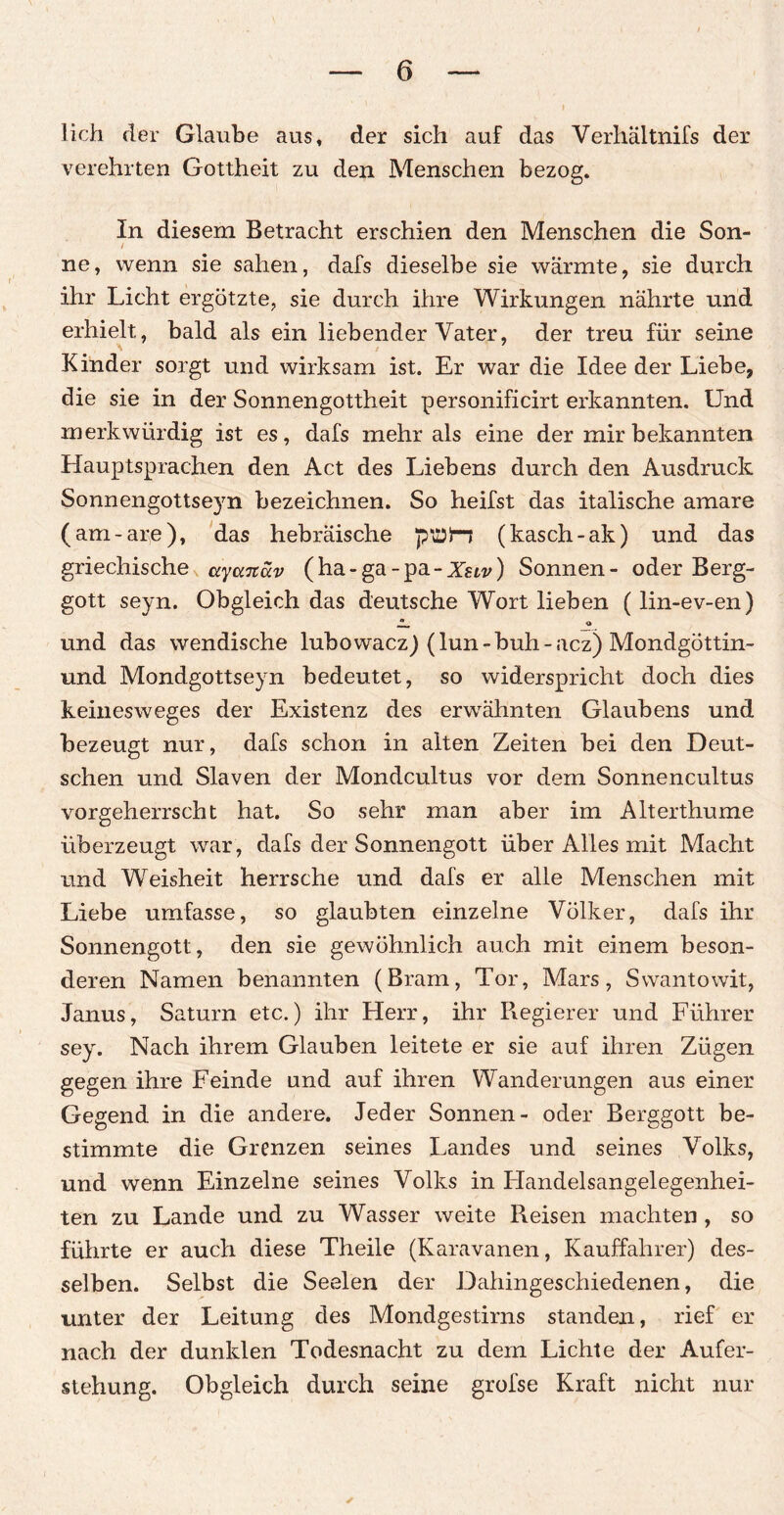 lieh der Glaube aus» der sich auf das Verhältnifs der verehrten Gottheit zu den Menschen bezog. In diesem Betracht erschien den Menschen die Son- / ne, wenn sie sahen, dafs dieselbe sie wärmte, sie durch ihr Licht ergötzte, sie durch ihre Wirkungen nährte und erhielt, bald als ein liebender Vater, der treu für seine Kinder sorgt und wirksam ist. Er war die Idee der Liebe, die sie in der Sonnengottheit personificirt erkannten. Und merkwürdig ist es, dafs mehr als eine der mir bekannten Hauptsprachen den Act des Liebens durch den Ausdruck Sonnengottseyn bezeichnen. So heifst das italische amare (am-are), das hebräische pttJlr-j (kasch-ak) und das griechische ayanciv (ha-ga-pa-Xstv) Sonnen- oder Berg¬ gott seyn. Obgleich das deutsche Wort lieben (lin-ev-en) und das wendische lubowacz) (lun-buh-acz) Mondgöttin- und Mondgottseyn bedeutet, so widerspricht doch dies keinesweges der Existenz des erwähnten Glaubens und bezeugt nur, dafs schon in alten Zeiten bei den Deut¬ schen und Slaven der Mondcultus vor dem Sonnencultus vorgeherrscht hat. So sehr man aber im Alterthume überzeugt war , dafs der Sonnengott über Alles mit Macht und Weisheit herrsche und dafs er alle Menschen mit Liebe umfasse, so glaubten einzelne Völker, dafs ihr Sonnengott, den sie gewöhnlich auch mit einem beson¬ deren Namen benannten (Bram, Tor, Mars, Swantowit, Janus, Saturn etc.) ihr Herr, ihr Regierer und Führer sey. Nach ihrem Glauben leitete er sie auf ihren Zügen gegen ihre Feinde und auf ihren Wanderungen aus einer Gegend in die andere. Jeder Sonnen- oder Berggott be¬ stimmte die Grenzen seines Landes und seines Volks, und wenn Einzelne seines Volks in Flandelsangelegenhei- ten zu Lande und zu Wasser weite Reisen machten , so führte er auch diese Theile (Karawanen, Kauffahrer) des¬ selben. Selbst die Seelen der Dahingeschiedenen, die unter der Leitung des Mondgestirns standen, rief er nach der dunklen Todesnacht zu dem Lichte der Aufer¬ stehung. Obgleich durch seine grofse Kraft nicht nur
