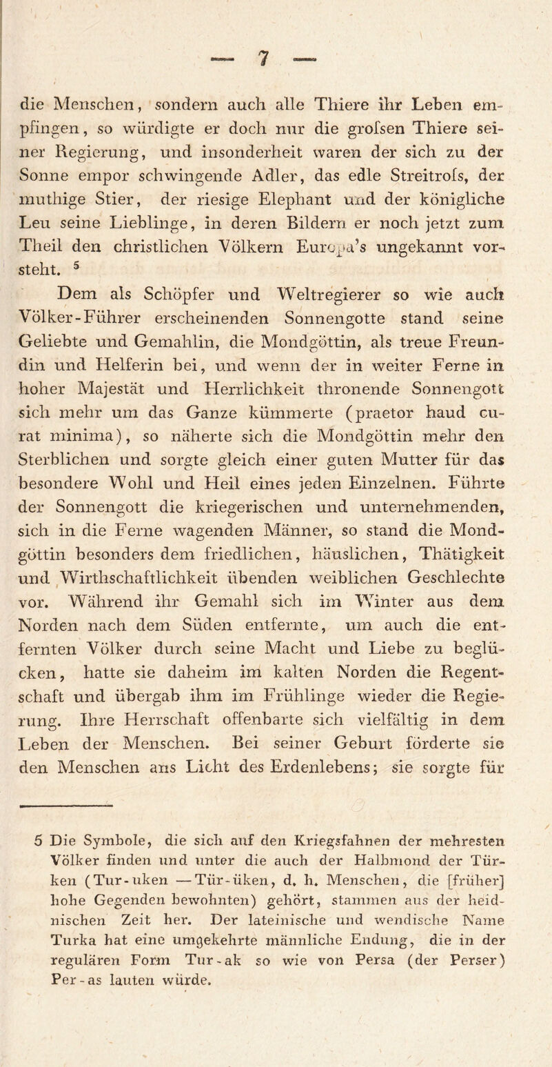 die Menschen, sondern auch alle Thiere ihr Lehen em¬ pfingen , so würdigte er doch nur die grofsen Thiere sei¬ ner Regierung, und insonderheit waren der sich zu der Sonne empor schwingende Adler, das edle Streitrofs, der muthige Stier, der riesige Elephant und der königliche Leu seine Lieblinge, in deren Bildern er noch jetzt zum Theil den christlichen Völkern Europa’s ungekannt vor¬ steht. 5 Dem als Schöpfer und Weltregierer so wie auch Volker-Führer erscheinenden Sonnengotte stand seine Geliebte und Gemahlin, die Mondgöttin, als treue Freun¬ din und Helferin bei, und wenn der in weiter Ferne in hoher Majestät und Herrlichkeit thronende Sonnengott sich mehr um das Ganze kümmerte (praetor haud cu¬ rat minima), so näherte sich die Mondgöttin mehr den Sterblichen und sorgte gleich einer guten Mutter für das besondere Wohl und Heil eines jeden Einzelnen. Führte der Sonnengott die kriegerischen und unternehmenden, sich in die Ferne wagenden Männer, so stand die Mond¬ göttin besonders dem friedlichen, häuslichen, Thätigkeit und Wirtschaftlichkeit übenden weiblichen Geschlechte vor. Während ihr Gemahl sich im Winter aus dem Norden nach dem Süden entfernte, um auch die ent¬ fernten Völker durch seine Macht und Liebe zu beglü¬ cken, hatte sie daheim im kalten Norden die Regent¬ schaft und übergab ihm im Frühlinge wieder die Regie¬ rung. Ihre Herrschaft offenbarte sich vielfältig in dem Leben der Menschen. Bei seiner Geburt förderte sie den Menschen ans Licht des Erdenlebens; sie sorgte für 5 Die Symbole, die sich auf den Kriegsfahnen der mehresten Völker finden und unter die auch der Halbmond der Tür¬ ken (Tur-uken —Tiir-üken, d, h. Menschen, die [früher] hohe Gegenden bewohnten) gehört, stammen aus der heid¬ nischen Zeit her. Der lateinische und wendische Name Turka hat eine umgekehrte männliche Endung, die in der regulären Form Tur-ak so wie von Persa (der Perser) Per-as lauten würde.