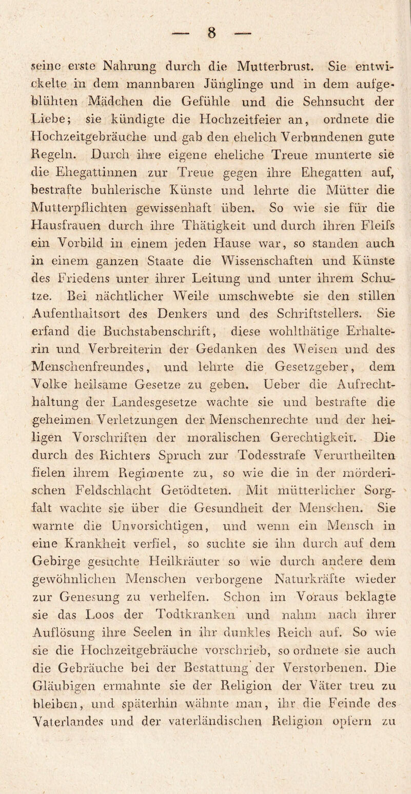 seine erste Nahrung durch die Mutterbrust. Sie entwi¬ ckelte in dem mannbaren Jünglinge und in dem aufge¬ blühten Mädchen die Gefühle und die Sehnsucht der Liebe; sie kündigte die Hochzeitfeier an, ordnete die Hochzeitgebräuche und gab den ehelich Verbundenen gute Kegeln. Durch ihre eigene eheliche Treue munterte sie die Ehegattinnen zur Treue gegen ihre Ehegatten auf, bestrafte buhlerische Künste und lehrte die Mütter die Mutterpflichten gewissenhaft üben. So wie sie für die Hausfrauen durch ihre Thätigkeit und durch ihren Fleifs ein Vorbild in einem jeden Klause war, so standen auch in einem ganzen Staate die Wissenschaften und Künste des Friedens unter ihrer Leitung und unter ihrem Schu¬ tze. Bei nächtlicher Weile umschwebte sie den stillen , Aufenthaltsort des Denkers und des Schriftstellers. Sie erfand die Buchstabenschrift, diese wohlthätige Erhalte¬ rin und Verbreiterin der Gedanken des Weisen und des Menschenfreundes, und lehrte die Gesetzgeber, dem Volke heilsame Gesetze zu geben. Ueber die Aufrecht¬ haltung der Landesgesetze wachte sie und bestrafte die geheimen Verletzungen der Menschenrechte und der hei¬ ligen Vorschriften der moralischen Gerechtigkeit. Die durch des Richters Spruch zur Todesstrafe Verurtheilten fielen ihrem Regimente zu, so wrie die in der mörderi¬ schen Feldschlacht Getödteten. Mit mütterlicher Sorg¬ falt wachte sie über die Gesundheit der Menschen. Sie warnte die Unvorsichtigen, und wenn ein Mensch in eine Krankheit verfiel, so suchte sie ihn durch auf dem Gebirge gesuchte Heilkräuter so wie durch andere dem gewöhnlichen Menschen verborgene Naturkräfte wieder zur Genesung zu verhelfen. Schon im Voraus beklagte sie das Loos der Todtkranken und nahm nach ihrer Auflösung ihre Seelen in ihr dunkles Reich auf. So wie sie die Hochzeitgebräuche vorschrieb, so ordnete sie auch die Gebräuche bei der Bestattung der Verstorbenen. Die Gläubigen ermahnte sie der Religion der Väter treu zu bleiben, und späterhin wähnte man, ihr die Feinde des Vaterlandes und der vaterländischen Religion opfern zu