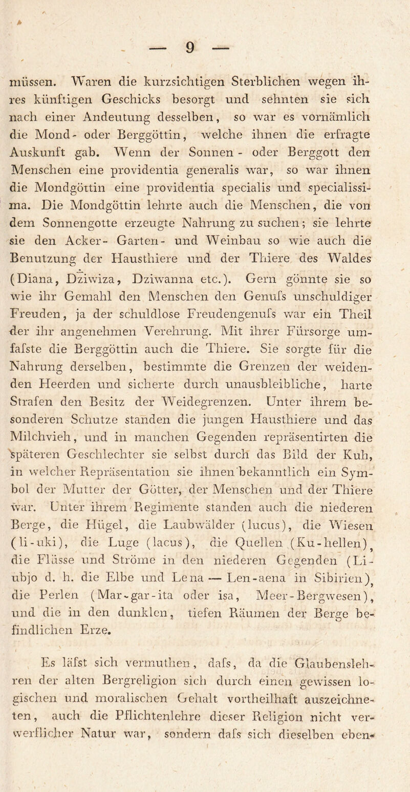 müssen. Waren die kurzsichtigen Sterblichen wegen ih¬ res künftigen Geschicks besorgt und sehnten sie sich nach einer Andeutung desselben, so war es vornämlich die Mond- oder Berggöttin, welche ihnen die erfragte Auskunft gab. Wenn der Sonnen - oder Berggott den Menschen eine providentia generalis war, so war ihnen die Mondgöttin eine providentia specialis und specialissi- ma. Die Mondgöttin lehrte auch die Menschen, die von dem Sonnengotte erzeugte Nahrung zu suchen; sie lehrte sie den Acker- Garten- und Weinbau so wie auch die Benutzung der Hausthiere und der Thiere des Waldes (Diana, Dziwiza, Dziwanna etc.). Gern gönnte sie so wie ihr Gemahl den Menschen den Genufs unschuldiger Freuden, ja der schuldlose Freudengenufs war ein Theil ■der ihr angenehmen Verehrung. Mit ihrer Fürsorge urn- fafste die Berggöttin auch die Thiere. Sie sorgte für die Nahrung derselben, bestimmte die Grenzen der weiden¬ den Heerden und sicherte durch unausbleibliche, harte Strafen den Besitz der Weidegrenzen. Unter ihrem be¬ sonderen Schutze standen die jungen Hausthiere und das Milchvieh, und in manchen Gegenden repräsentirten die Späteren Geschlechter sie selbst durch das Bild der Kuh, in welcher Repräsentation sie ihnen bekanntlich ein Sym¬ bol der Mutter der Götter, der Menschen und der Thiere war. Unter ihrem Regimente standen auch die niederen Berge, die Hügel, die Laubwälder (lucus), die Wiesen (li-uki), die Luge (lacus), die Quellen (Ku-hellen) die Flüsse und Ströme in den niederen Gegenden (Li- ubjo d. h, die Elbe und Lena — Len-aena in Sibirien) die Perlen (Mar-gar-ita oder isa, Meer-Bergwesen), und die in den dunklen, tiefen Räumen der Berge be¬ findlichen Erze. Es läfst sich vermuthen, dafs, da die Glaubensleh¬ ren der alten Bergreligion sich durch einen gewissen lo¬ gischen und moralischen Gehalt vortheilhaft auszeichne¬ ten, auch die Pflichtenlehre dieser Religion nicht ver¬ werflicher Natur war, sondern dafs sich dieselben eben-