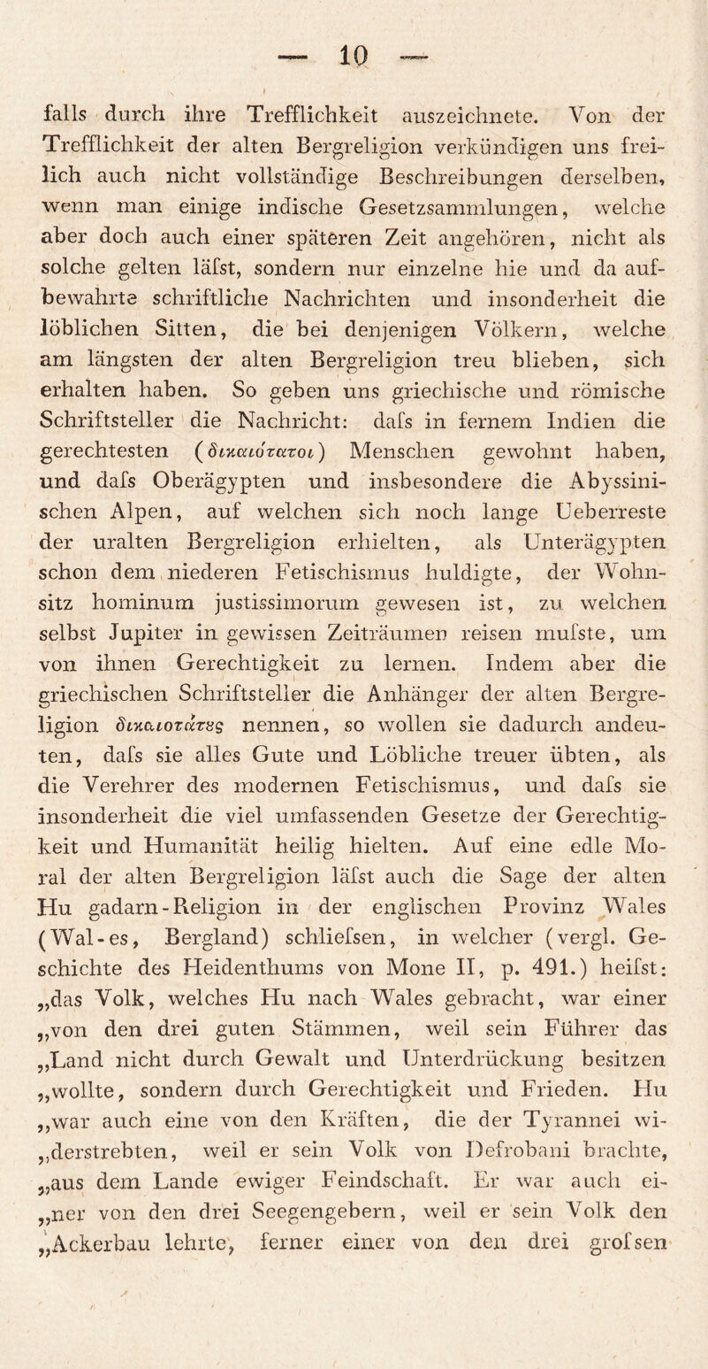 falls durch ihre Trefflichkeit auszeichnete. Von der Trefflichkeit der alten Bergreligion verkündigen uns frei¬ lich auch nicht vollständige Beschreibungen derselben, wenn man einige indische Gesetzsammlungen, welche aber doch auch einer späteren Zeit angehören, nicht als solche gelten läfst, sondern nur einzelne hie und da auf¬ bewahrte schriftliche Nachrichten und insonderheit die löblichen Sitten, die bei denjenigen Völkern, welche am längsten der alten Bergreligion treu blieben, sich erhalten haben. So geben uns griechische und römische Schriftsteller die Nachricht: dafs in fernem Indien die gerechtesten (ölymlotktol) Menschen gewohnt haben, und dafs Oberägypten und insbesondere die Abyssini- schen Alpen, auf welchen sich noch lange Ueberreste der uralten Bergreligion erhielten, als Unterägypten schon dem niederen Fetischismus huldigte, der Wohn¬ sitz hominum justissimorum gewesen ist, zu welchen selbst Jupiter in gewissen Zeiträumen reisen rnufste, um von ihnen Gerechtigkeit zu lernen. Indem aber die griechischen Schriftsteller die Anhänger der alten Bergre¬ ligion diKcuoTKTvg nennen, so wollen sie dadurch andeu¬ ten, dafs sie alles Gute und Löbliche treuer übten, als die Verehrer des modernen Fetischismus, und dafs sie insonderheit die viel umfassenden Gesetze der Gerechtig¬ keit und Humanität heilig hielten. Auf eine edle Mo¬ ral der alten Bergreligion läfst auch die Sage der alten Hu gadarn - Pieligion in der englischen Provinz Wales (Wal-es, Bergland) schliefsen, in welcher (vergl. Ge¬ schichte des Heidenthums von Mone II, p. 491.) heilst: „das Volk, welches Hu nach Wales gebracht, war einer „von den drei guten Stämmen, weil sein Führer das „Land nicht durch Gewalt und Unterdrückung besitzen „wollte, sondern durch Gerechtigkeit und Frieden. Hu „war auch eine von den Kräften, die der Tyrannei wi¬ derstrebten, weil er sein Volk von Defrobani brachte, „aus dem Lande ewiger Feindschaft. Er war auch ei- „ner von den drei Seegengebern, weil er sein Volk den „Ackerbau lehrte, ferner einer von den drei grofsen