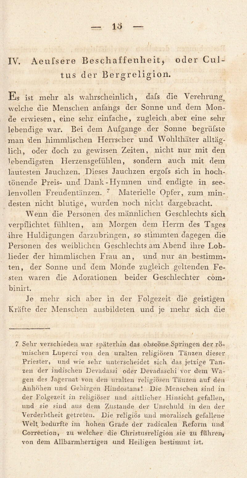 16 IV. Aeufsere Beschaffenheit$ oder Cul- tus der Bergreligion. Es ist mehr als wahrscheinlich, dafs die Verehrung, welche die Menschen anfangs der Sonne und dem Mon¬ de erwiesen, eine sehr einfache, zugleich aber eine sehr lebendige war. Bei dem Aufgange der Sonne begrüfste man den himmlischen Herrscher und Wohlthäter alltäg¬ lich, oder doch zu gewissen Zeiten, nicht nur mit den lebendigsten Herzensgefühlen, sondern auch mit dem lautesten Jauchzen. Dieses Jauchzen ergofs sich in hoch¬ tönende Preis- und Dank-Hymnen und endigte in see¬ lenvollen Freudentänzen. 7 Materielle Opfer, zum min¬ desten nicht blutige, wurden noch nicht dargebracht. Wenn die Personen des männlichen Geschlechts sich verpflichtet fühlten, am Morgen dem Herrn des Tages ihre Huldigungen darzubringen, so stimmten dagegen die Personen des weiblichen Geschlechts am Abend ihre Lob¬ lieder der himmlischen Frau an, und nur an bestimm¬ ten, der Sonne und dem Monde zugleich geltenden Fe¬ sten waren die Adorationen beider Geschlechter coirn binirt. Je mehr sich aber in der Folgezeit die geistigen Kräfte der Menschen ausbildeten und je mehr sich die 7 Sehr verschieden war späterhin das obscöne Springen der rö¬ mischen Luperci von den uralten religiösen Tänzen dieser Priester, und wie sehr unterscheidet sich das jetzige Tan¬ zen der indischen Devadassi oder Devadaschi vor dem Wa¬ gen des Jagerhat von den uralten religiösen Tänzen auf den Anhöhen und Gebirgen Hindostahs! Die Menschen sind in der Folgezeit in religiöser und sittlicher Hinsicht gefallen, und sie sind aus dem Zustande der Unschuld in den der Verderbtheit getreten. Die religiös und moralisch gefallene Welt bedurfte im hohen Grade der radicaleil Reform und Correction, zu welcher die Ghristiisreligiön sie ZU führen* von dem Allbarmherzigen und Heiligen bestimmt ist.