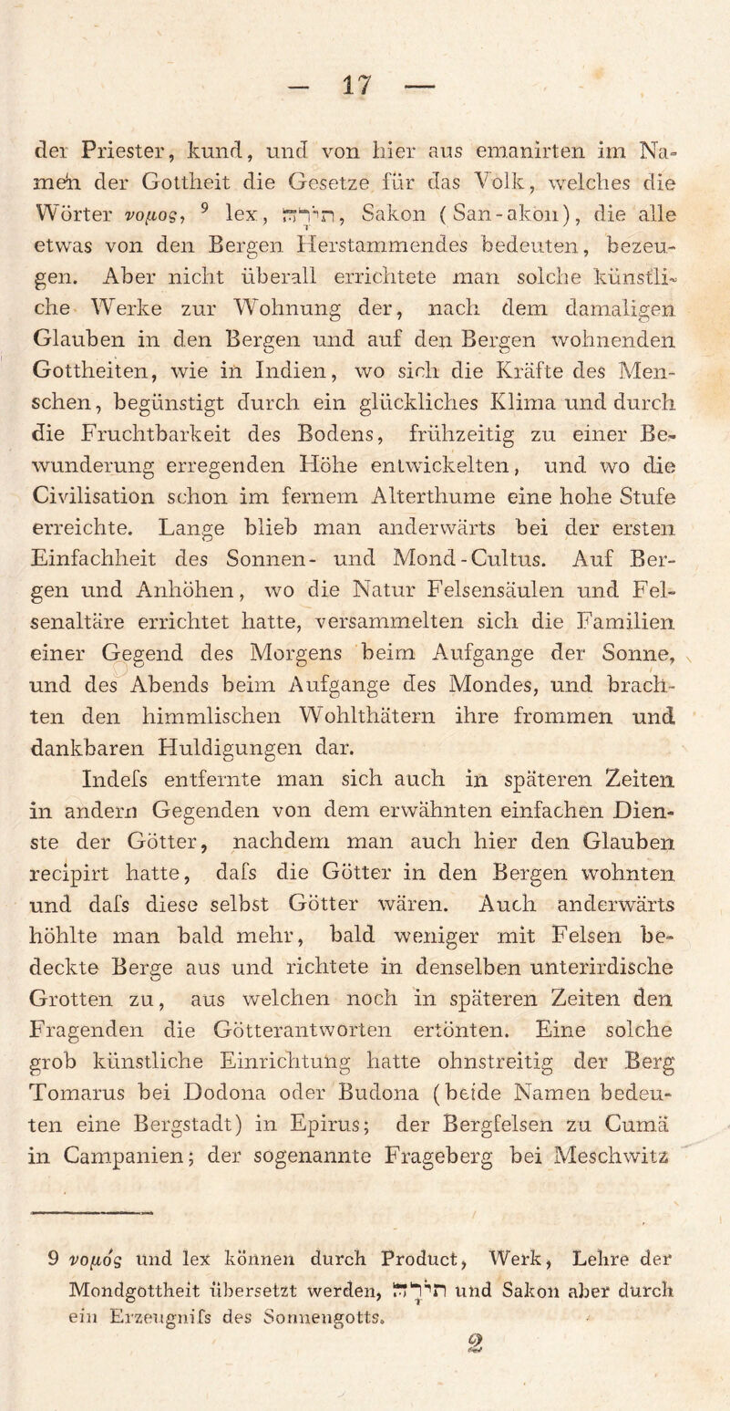 dei Priester, kund, und von hier aus emanirten im Na- meh der Gottheit die Gesetze für das Volk, welches die Wörter vo^og, 9 lex, rkfn, Säkon (San-akon), die alle etwas von den Bergen Herstammendes bedeuten, bezeu¬ gen. Aber nicht überall errichtete man solche künstli¬ che Werke zur Wohnung der, nach dem damaligen Glauben in den Bergen und auf den Bergen wohnenden Gottheiten, wie in Indien, wo sich die Kräfte des Men¬ schen, begünstigt durch ein glückliches Klima und durch die Fruchtbarkeit des Bodens, frühzeitig zu einer Be¬ wunderung erregenden Höhe entwickelten, und wo die Civilisatiön schon im fernem Alterthume eine hohe Stufe erreichte. Lange blieb man anderwärts bei der ersten Einfachheit des Sonnen- und Mond-Cultus. Auf Ber¬ gen und Anhöhen, wo die Natur Felsensäulen und Fel¬ senaltäre errichtet hatte, versammelten sich die Familien, einer Gegend des Morgens beim Aufgange der Sonne, und des Abends beim Aufgange des Mondes, und brach¬ ten den himmlischen Wohlthätern ihre frommen und dankbaren Huldigungen dar. Indefs entfernte man sich auch in späteren Zeiten in andern Gegenden von dem erwähnten einfachen Dien¬ ste der Götter, nachdem man auch hier den Glauben recipirt hatte, dafs die Götter in den Bergen wohnten und dafs diese selbst Götter wären. Auch anderwärts höhlte man bald mehr, bald weniger mit Felsen be¬ deckte Berge aus und richtete in denselben unterirdische Grotten zu, aus welchen noch in späteren Zeiten den Fragenden die Götterantworten ertönten. Eine solche grob künstliche Einrichtung hatte ohnstreitig der Berg Tomarus bei Dodona oder Budona (beide Namen bedeu¬ ten eine Bergstadt) in Epirus; der Bergfelsen zu Cumä in Campanien; der sogenannte Frageberg bei Meschwitz 9 vofiog und lex können durch Product, Werk, Lehre der Mondgottheit übersetzt werden, ^uPn und Sakoii aber durch ein Erzeugnifs des Sonnengotts.