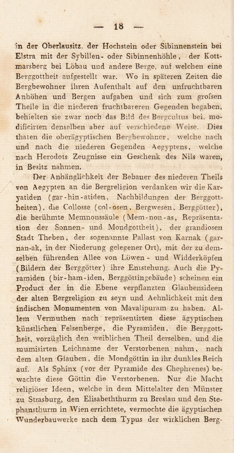 in der Oberlausitz, der Hochstein oder Sibinnenstein bei Elstra mit der Sybillen- oder Sibinnenhöhle , der K ott¬ marsberg bei Löbau und andere Berge, auf welchen eine Berggottheit aufgestellt war. Wo in späteren Zeiten die Bergbewohner ihren Aufenthalt auf den unfruchtbaren Anhöhen und Bergen aufgaben und sich zum grofsen Theile in die niederen fruchtbareren Gegenden begäben, behielten sie zwar noch das Bild des Burgcultus bei, mo- dificirten denselben aber auf verschiedene Weise. Dies thaten die oberägvntischen Bergbewohner, welche nach . J i «. ' und nach die niederen Gegenden Aegyptens, welche nach Herodots Zeugnisse ein Geschenk des Nils waren, in Besitz nahmen. Der Anhänglichkeit der Bebauer des niederen Theils von Aegypten an die Bergreligion verdanken wir die Kar¬ yatiden (gar -hin -atiden, Nachbildungen der Berggott- heilen), die Collosse (col-osen, Bergwesen, Berggötter), die berühmte Memnonssäule (Mem-non-as, Repräsenta¬ tion der Sonnen- und Mondgottheit), der grandiosen Stadt Theben, der sogenannte Pallast von Karnak (gar- nao-ak, in der Niederung gelegener Ort), mit der zu dem¬ selben führenden Allee von Löwen - und Widderköpfen (Bildern der Berggötter) ihre Entstehung. Auch die Py¬ ramiden (bir-ham-iden, Berggöttingebäude) scheinen ein Product der in die Ebene verpflanzten Glaubensideen der alten Bergreligion zu seyn und Aehnlichkeit mit den indischen Monumenten von Mavalipuram zu haben. Al¬ lem Vermuthen nach repräsentirten diese ägyptischen künstlichen Felsenberge, die Pyramiden, die Berggott¬ heit, vorzüglich den weiblichen Theil derselben, und die snumisirten Leichname der Verstorbenen nahm, nach dem alten Glauben, die Mondgöttin in ihr dunkles Reich auf. Als Sphinx (vor der Pyramide des Chephrenes) be¬ wachte diese Göttin die Verstorbenen. Nur die Macht religiöser Ideen, welche in dem Mittelalter den Münster zu Strasburg, den Elisabeththurm zu Breslau und den Ste¬ phansthurm in Wien errichtete, vermochte die ägyptischen Wunderbauwerke nach dem Typus der wirklichen Berg-