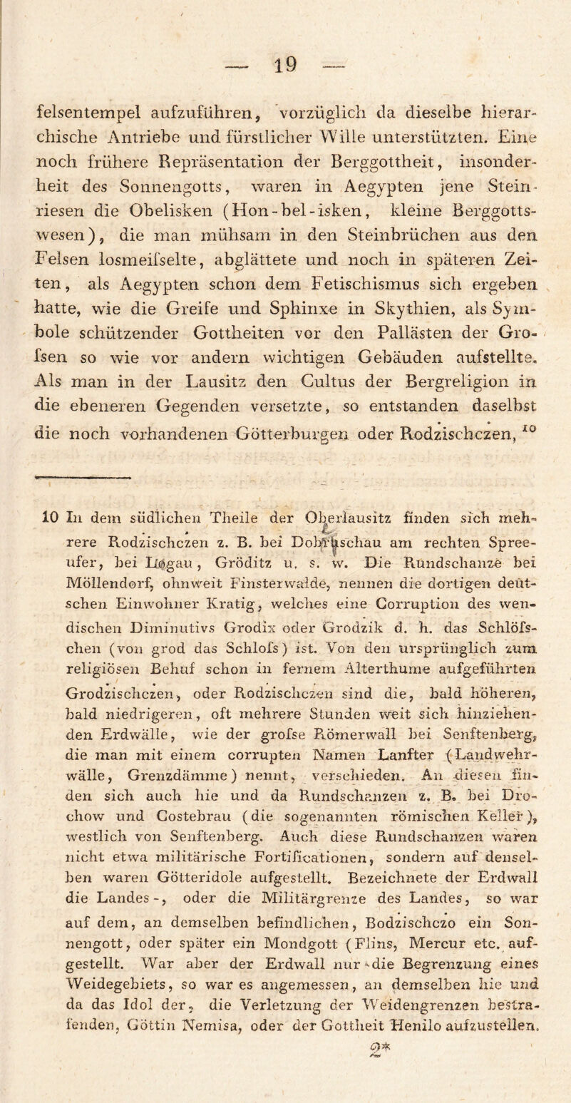 felsentempel aufzuführen, vorzüglich da dieselbe hierar¬ chische Antriebe und fürstlicher Wille unterstützten. Eine noch frühere Repräsentation der Berggottheit, insonder¬ heit des Sonnengotts, waren in Aegypten jene Stein - riesen die Obelisken (Hon-bel-isken, kleine Berggotts- wesen), die man mühsam in den Steinbrüchen aus den Felsen losmeifselte, abglättete und noch in späteren Zei¬ ten, als Aegypten schon dem Fetischismus sich ergeben hatte, wie die Greife und Sphinxe in Skythien, als Sym¬ bole schützender Gottheiten vor den Pallästen der Gro- fsen so wie vor andern wichtigen Gebäuden aufstellte. Als man in der Lausitz den Cultus der Bergreligion in die ebeneren Gegenden versetzte, so entstanden daselbst • « die noch vorhandenen Götterburgen oder Rodzischczen, i0 10 In dem südlichen Theile der Oberlausitz finden sich meh- L rere Rodzischczen z. B. bei DobfFus'chäu am rechten Spree¬ ufer, hei Iiögau, GrÖditz u, s. w. Die Rundschanze bei Möllendorf, ohnweit Finsterwalde, nennen die dortigen deut¬ schen Einwohner Kratig, welches eine Gorruption des wen¬ dischen Diminutivs Grodix oder Grodzik d. h. das Schlöfs- chen (von grod das Schlofs) ist. Von den ursprünglich zum religiösen Behuf schon in fernem Alterthume aufgeführten Grodzischczen, oder Rodzischczen sind die, bald höheren, bald niedrigeren, oft mehrere Stunden weit sich hinziehen¬ den Erdwälle, wie der grofse Römerwall hei Senilen her g, die man mit einem eorrupten Namen Lanfter (Landwehr¬ wälle, Grenzdämme) nennt, verschieden. An diesen fin¬ den sich auch hie und da Rundschanzen z. B. hei Dro- chow und Gostebrau (die sogenannten römischen Keller), westlich von Senftenherg. Auch diese Rundschanzen, waren nicht etwa militärische Fortificationen, sondern auf densel¬ ben waren Götteridole aufgestellt. Bezeichnete der Erdwall die Landes-, oder die Militärgrenze des Landes, so war auf dem, an demselben befindlichen, Bodzischczo ein Son¬ nengott, oder später ein Mondgott (Flins, Mercur etc. auf¬ gestellt. War aber der Erdwall nurMie Begrenzung eines Weidegebiets, so war es angemessen, an demselben hie und da das Idol der? die Verletzung der Weidengrenzen bestra¬ fenden, Göttin Nemisa, oder der Gottheit Henilo aufzustellen. <9*