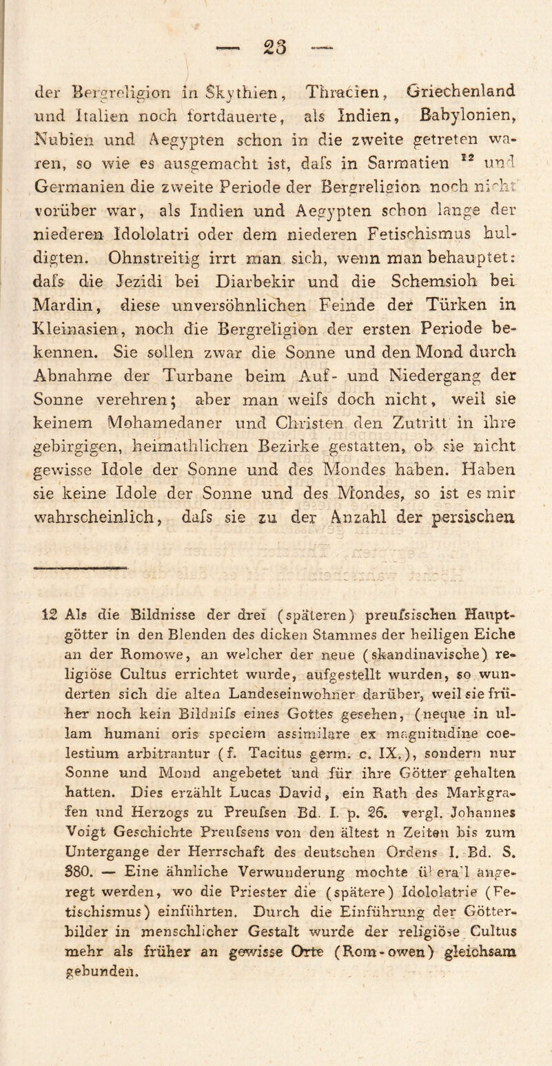 ) der Bergreligion InSkythien, Thracien, Griechenland und Italien noch fortdauerte, als Indien, Babylonien, Nubien und Aegypten schon in die zweite getreten wa¬ ren, so wie es ausgemacht ist, dafs in Sarmatien 12 und Germanien die zweite Periode der Bergreligion noch nicht' vorüber war, als Indien und Aegypten schon lange der niederen Idololatri oder dem niederen Fetischismus hul¬ digten. Ohnstreitig irrt man sich, wenn man behauptet: dafs die Jezidi bei Diarbekir und die Schemsioh bei Mardin, diese unversöhnlichen Feinde der Türken in Kleinasien, noch die Bergreligion der ersten Periode be¬ kennen. Sie sollen zwar die Sonne und den Mond durch Abnahme der Turbane beim Auf- und Niedergang der Sonne verehren5 aber man weifs doch nicht, weil sie keinem Mohamedaner und Christen den Zutritt in ihre gebirgigen, heimathlichen Bezirke gestatten, ob sie nicht gewisse Idole der Sonne und des Mondes haben. Haben sie keine Idole der Sonne und des Mondes, so ist es mir wahrscheinlich, dafs sie zu der Anzahl der persischen 12 Als die Bildnisse der drei (späteren) preufsischen Haupt¬ götter in den Blenden des dicken Stammes der heiligen Eiche an der Romowe, an welcher der neue (skandinavische) re¬ ligiöse Cultus errichtet wurde, aufgestellt wurden, so wun¬ derten sich die alten Landeseinwohner darüber, weil sie frü¬ her noch kein Bildnifs eines Gottes gesehen, (netjue in ul- lam humani oris speciem assimilare ex magnitudme coe- lestium arbitrantur (f. Tacitus germ. c. IX.), sondern nur Sonne und Mond angebetet und für ihre Götter gehalten hatten. Dies erzählt Lucas David, ein Rath des Markgra¬ fen und Herzogs zu Preufsen Bd. I. p. 26. vergl. Johannes Voigt Geschichte Preufsens von den ältest n Zeiten bis zum Untergange der Herrschaft des deutschen Ordens I. Bd. S. 380. — Eine ähnliche Verwunderung mochte ü1 era’l ange¬ regt werden, wo die Priester die (spätere) Idololatrie (Fe¬ tischismus) einführten. Durch die Einführung der Götter¬ bilder in menschlicher Gestalt wurde der religiöse Cultus mehr als früher an gewisse Orte (Rom-owen) gleichsam gebunden.