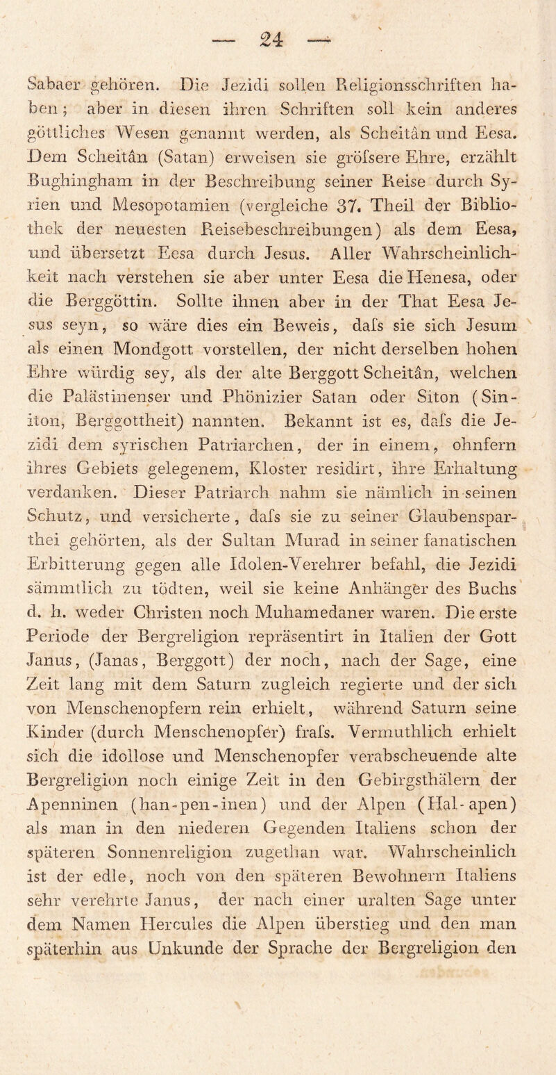 24: Sabaer gehören. Die Jezidi sollen R eh gions Schriften ha¬ ben ; aber in diesen ihren Schriften soll kein anderes göttliches Wesen genannt werden, als Scheitan und Eesa. Dem Scheitan (Satan) erweisen sie gröfsere Ehre, erzählt Bughingham in der Beschreibung seiner Reise durch Sy¬ rien und Mesopotamien (vergleiche 37« Theil der Biblio¬ thek der neuesten Reisebeschreibungen) als dem Eesa, und übersetzt Eesa durch Jesus. Aller Wahrscheinlich¬ keit nach verstehen sie aber unter Eesa die Henesa, oder die Berggöttin. Sollte ihnen aber in der That Eesa Je¬ sus seyn, so wäre dies ein Beweis, dafs sie sich Jesurn als einen Mondgott vorstellen, der nicht derselben hohen Ehre würdig sey, als der alte Berggott Scheitan, welchen die Palästinenser und Phönizier Satan oder Siton (Sin- iton, Berggottheit) nannten. Bekannt ist es, dafs die Je¬ zidi dem syrischen Patriarchen, der in einem, ohnfern ihres Gebiets gelegenem, Kloster residirt, ihre Erhaltung verdanken. Dieser Patriarch nahm sie nämlich in seinen Schutz, und versicherte, dafs sie zu seiner Glaubenspar- thei gehörten, als der Sultan Murad in seiner fanatischen Erbitterung gegen alle Idolen-Verehrer befahl, die Jezidi sämmtlich zu tödten, weil sie keine Anhänger des Buchs d. h. weder Christen noch Muhamedaner waren. Die erste Periode der Bergreligion repräsentirt in Italien der Gott Janus, (Janas, Berggott) der noch, nach der Sage, eine Zeit lang mit dem Saturn zugleich regierte und der sich von Menschenopfern rein erhielt, während Saturn seine Kinder (durch Menschenopfer) frais. Vermuthlich erhielt sich die idollose und Menschenopfer verabscheuende alte Bergreligion noch einige Zeit in den Gebirgsthälern der Apenninen (han-pen-inen) und der Alpen (Hal-apen) als man in den niederen Gegenden Italiens schon der späteren Sonnenreligion zugethan war. Wahrscheinlich ist der edle, noch von den späteren Bewohnern Italiens sehr verehrte Janus, der nach einer uralten Sage unter dem Namen Hercules die Alpen überstieg und den man späterhin aus Unkunde der Sprache der Bergreligion den