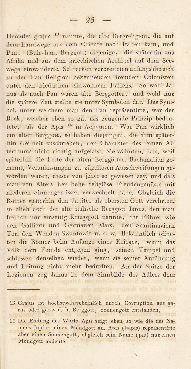 Hercules grajus 13 nannte, die alte Bergreligion, die auf dem Landwege aus dem Oriente nach Italien kam, und Pan, (Buh-han, Berggott) diejenige, die späterhin aus Afrika und aus dem griechischen Archipel auf dem See¬ wege einwanderte. Schrecken verbreiteten anfangs die sich zu der Pan-Religion bekennenden fremden Colonisten unter den friedlichen Einwohnern Italiens. So wohl Ja¬ nus als auch Pan waren alte Berggötter, und wohl nur die spätere Zeit stellte sie unter Symbolen dar. Das Sym¬ bol, unter welchem man den Pan repräsentirte, war der Bock, welcher eben so gut das zeugende Prinzip bedeu¬ tete, als der Apis 14 in Aegypten. War Pan wirklich ein alter Berggott, so haben diejenigen, die ihm später¬ hin Geilheit zuschrieben, den Charakter des fernen Al¬ terthums nicht richtig aufgefafst. Sie wähnten, dafs, weil späterhin die Feste der alten Berggötter, Bachanalien ge¬ nannt, Yeranlassungen zu zügellosen Ausschweifungen ge¬ worden waren, dieses von jeher so gewesen sey, und dafs man von Alters her hohe religiöse Freudengenüsse mit niederen Sinnengenüssen verwechselt habe. Obgleich die Römer späterhin den Jupiter als obersten Gott verehrten, so blieb doch der alte italische Berggott Janus, den man freilich nur einseitig Kriegsgott nannte, ihr Führer wie den Galliern und Germanen Mars, den Scantinaviern Tor, den Wenden Swantowit u. s. w. Bekanntlich öffne¬ ten die Römer beim Anfänge eines Krieges, wenn das Volk dem Feinde entgegen ging, seinen Tempel und schlossen denselben wieder, wenn sie seiner Anführung und Leitung nicht mehr bedurften. An der Spitze der Legionen zog Janus in dem Sinnbilde des Adlers dem 13 Grajus ist höchstwahrscheinlich durch Corruption aus ga* rus oder garas d, h, Berggott, Sonnengott, entstanden, 14 Die Endung des Worts Apis zeigt eben so wie die des Na¬ mens Jupiter einen Mondgott an. Apis (hapis) repräsentirte aber einen Sonnengott, obgleich sein Name (pis) nur einen Mondgott andeutet.