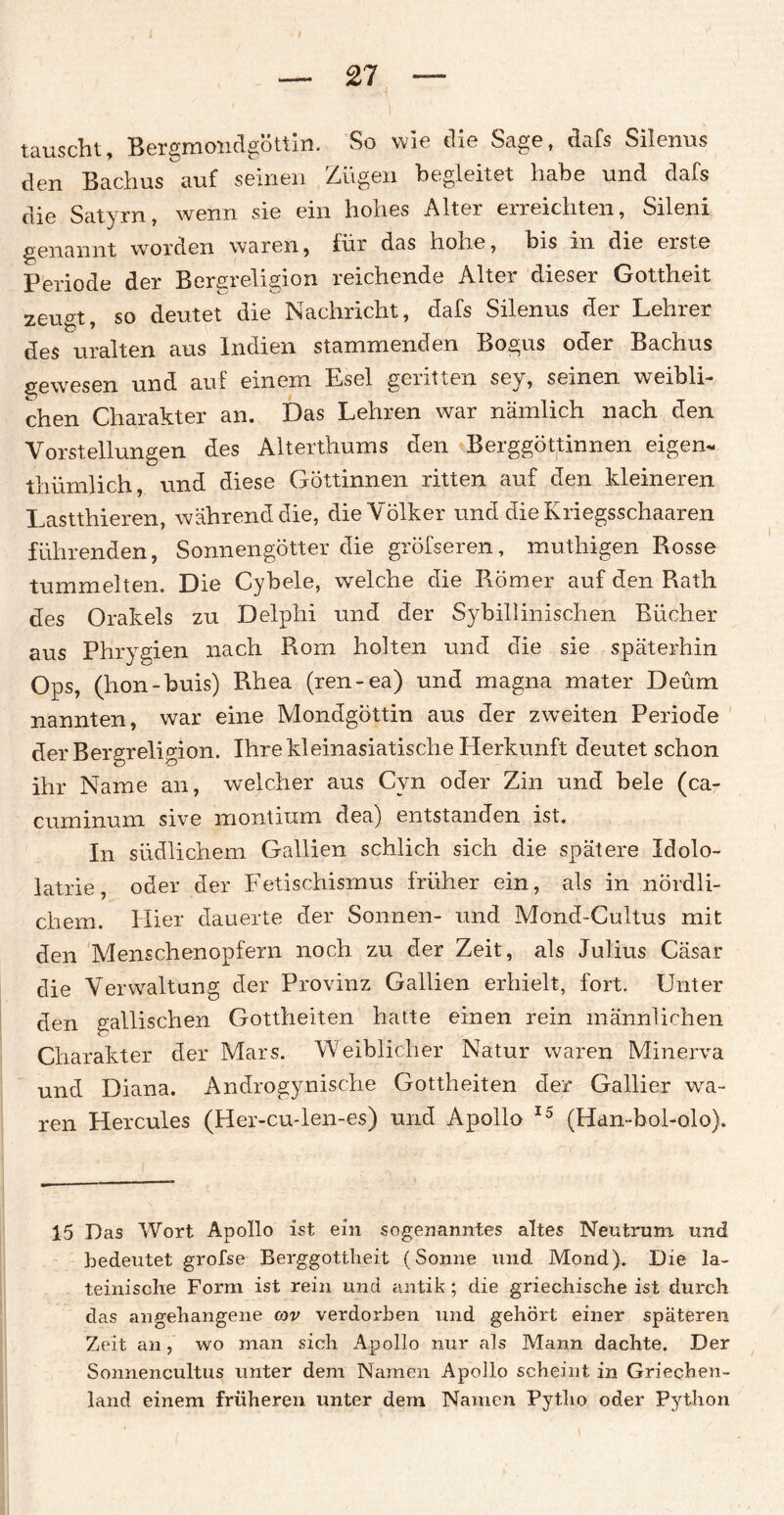 tauscht, Bergmondgöttin. So wie die Sage, dafs Silenus den Bachus auf seinen Zügen begleitet habe und dafs die Satyrn, wenn sie ein hohes Alter erreichten, Sileni genannt worden waren, für das hohe, bis in die eiste Periode der Bergreligion reichende Alter dieser Gottheit zeugt, so deutet die Nachricht, dafs Silenus der Lehrer des uralten aus Indien stammenden Bogus oder Bachus gewesen und auf einem Esel geritten sev, seinen weibli¬ chen Charakter an. Das Lehren war nämlich nach den Vorstellungen des Alterthums den Berggöttinnen eigen* thümlich, und diese Göttinnen ritten auf den kleineren Lastthieren, während die, die Völker und die Kriegsschaaren führenden, Sonnengötter die gröfseren, muthigen Rosse tummelten. Die Cybele, welche die Römer auf den Rath des Orakels zu Delphi und der Sybillinischen Bücher aus Phrygien nach Rom holten und die sie späterhin Ops, (hon-buis) Rhea (ren-ea) und magna mater Deüm nannten, war eine Mondgöttin aus der zweiten Periode der Bergreligion. Ihre kleinasiatische Herkunft deutet schon ihr Name an, welcher aus Cvn oder Zin und bele (ca- cuminum sive montium dea) entstanden ist. In südlichem Gallien schlich sich die spätere Idolo- latrie, oder der Fetischismus früher ein, als in nördli¬ chem. Hier dauerte der Sonnen- und Mond-Cultus mit den Menschenopfern noch zu der Zeit, als Julius Cäsar die Verwaltung der Provinz Gallien erhielt, fort. Unter den gallischen Gottheiten hatte einen rein männlichen Charakter der Mars. Weiblicher Natur waren Minerva und Diana. Androgynische Gottheiten der Gallier wa¬ ren Hercules (Her-cu-len-es) und Apollo 15 (Han-bol-olo). 15 Das Wort Apollo ist ein sogenanntes altes Neutrum und bedeutet grofse Berggottheit (Sonne und Mond). Die la¬ teinische Form ist rein und antik ; die griechische ist durch das angehangene cov verdorben und gehört einer späteren Zeit an, wo man sich Apollo nur als Mann dachte. Der Sonnencultus unter dem Namen Apollo scheint in Griechen¬ land einem früheren unter dem Namen Pytho oder Python
