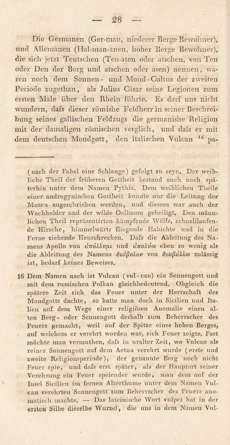 Die Germanen (Ger-man, niederer Berge Bewohner), und Allemanen (Hal-man-anen, hoher Berge Bewohner), die sich jetzt Teutschen (Teu-aten oder ätschen, von Ten oder Den der Berg und ätschen oder äsen) nennen, wa¬ ren noch dem Sonnen- und Mond-Cultus der zweiten Periode zugethan, als Julius Cäsar seine Legionen zum ersten Male über den Rhein führte. Es darf uns nicht wundern, dafs dieser römishe Feldherr in seiner Beschrei¬ bung seines gallischen Feldzugs die germanishe Religion mit der damaligen römischen verglich, und dafs er mit dem deutschen Mondgott, den italischen Yulcan 16 pa- (nach der Fabel eine Schlange) gefolgt zu seyn, Der weib¬ liche Theil der früheren Gottheit bestand auch noch spä¬ terhin unter dem Namen Pythia. Dem weiblichen Tlieile einer androgynischen Gottheit konnte nur die Leitung der Musen zugeschrieben werden, und diesem war auch der Wachholder und der wilde Qelbaum geheiligt. Den männ¬ lichen Theil repräsentirten kämpfende Wölfe, schnelilaufen- de Hirsche, himmelwärts fliegende Habichte und in die Ferne ziehende Heuschrecken, Dafs die Ableitung des Na¬ mens Apollo von chtollvfu und cctcoIvo) eben so wenig als die Ableitung des Namens diäßolov von 8uxßa?dco zulässig ist; bedarf keines Beweises, 16 Dem Namen nach ist Yulcan (vul-can) ein Sonnengott und mit dem russischen Polkan gleichbedeutend. Obgleich die spätere Zeit sich das Feuer unter der Herrschaft des Mondgotts dachte, so hatte man doch in Sicilien und Ita¬ lien auf dem Wege einer religiösen Anomalie einen al¬ ten Berg- oder Sennengott deshalb zum Beherrscher des Feuers gemacht, weil auf der Spitze eines hohen Berges, auf welchem er verehrt worden war, sich Feuer zeigte. Fast möchte man vermuthen, dafs in uralter Zeit, wo Vulcan als reiner Sonnengott auf dem Aetna verehrt wurde (erste und zweite Religionsperiode), der genannte Berg noch nicht Feuer spie, und dafs erst später, als der Hauptort seiner Verehrung ein Feuer speiender wurde, man dem auf der Insel Sicilien im fernen Alterthume unter dem Namen Vul¬ can verehrten Sonnengott zum Beherrscher des Feuers ano- matisch machte, — Das lateinische Wort vulpes hat in der ersten Silbe dieselbe Wurzel, die uns in dem Namen Vul-