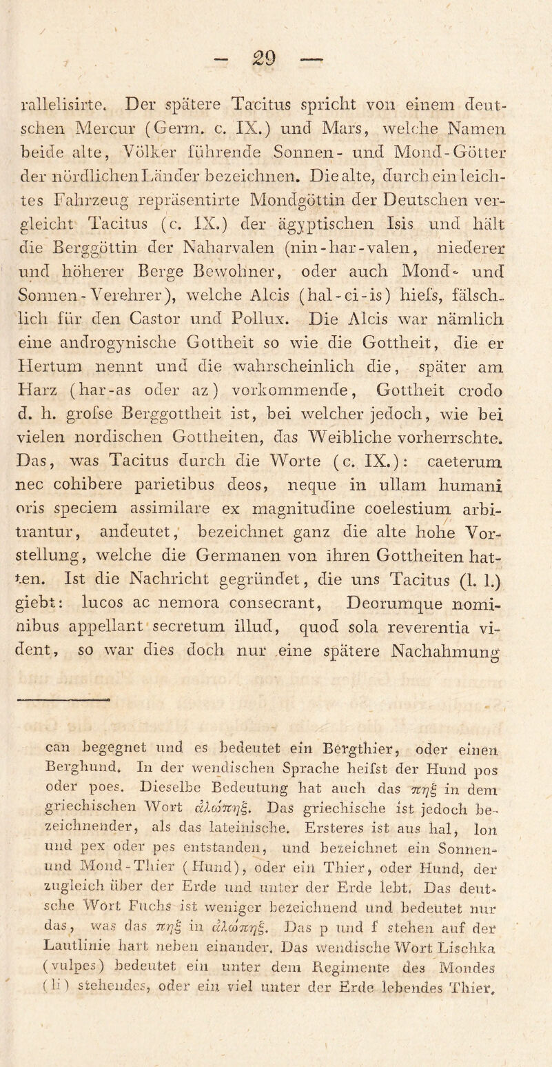 raUelisirte. Der spätere Tacitus spricht von einem deut¬ schen Mer cur (Germ. c. IX.) und Mars, welche Namen beide alte, Völker führende Sonnen- und Mond-Götter der nördlichen Länder bezeichnen. Die alte, durch ein leich¬ tes Fahrzeug repräsentirte Mondgöttin der Deutschen ver¬ gleicht Tacitus (c. IX.) der ägyptischen Isis und hält die Berggöttin der Naharvalen (nin - har - valen, niederer und höherer Berge Bewohner, oder auch Mond- und Sonnen-Verehrer), welche Alcis (hal-ci-is) hiefs, fälsch¬ lich für den Castor und Pollux. Die Alcis war nämlich eine androgynische Gottheit so wie die Gottheit, die er Hertum nennt und die wahrscheinlich die, später am Harz (har-as oder az) vorkommende, Gottheit crodo d. h. grofse Berggottheit ist, bei welcher jedoch, wie bei vielen nordischen Gottheiten, das Weibliche vorherrschte. Das, was Tacitus durch die Worte (c. IX.): caeterum nee cohibere parietibus deos, neque in ullam humani oris speciem assimilare ex magnitudine coelestium arbi- trantur, andeutet, bezeichnet ganz die alte hohe Vor¬ stellung , welche die Germanen von ihren Gottheiten hat¬ ten. Ist die Nachricht gegründet, die uns Tacitus (1. 1.) giebt: lucos ac nemora consecrant, Deorumque nomi- nibus appellant secretum illud, quod sola reverentia vi- dent, so war dies doch nur eine spätere Nachahmung can begegnet und es bedeutet ein Bergthier, oder einen Bergbund. In der wendischen Sprache heifst der Hund pos oder poes. Dieselbe Bedeutung hat auch das wrjg in dem griechischen Wort alcottrj^ Das griechische ist jedoch be¬ zeichnender, als das lateinische. Ersteres ist aus hal, Ion und pex oder pes entstanden, und bezeichnet ein Sonnen- und Mond-Thier (Hund), oder ein Thier, oder Hund, der zugleich über der Erde und unter der Erde lebt. Das deut¬ sche Wort Puchs ist weniger bezeichnend und bedeutet nur das, was das nrjg in dXco7crj^. Das p und f stehen auf der Lautlinie hart neben einander. Das wendische Wort Luschka (vuip.es) bedeutet ein unter dem Piegimente des Mondes (II) stehendes, oder ein viel unter der Erde lebendes Thier,