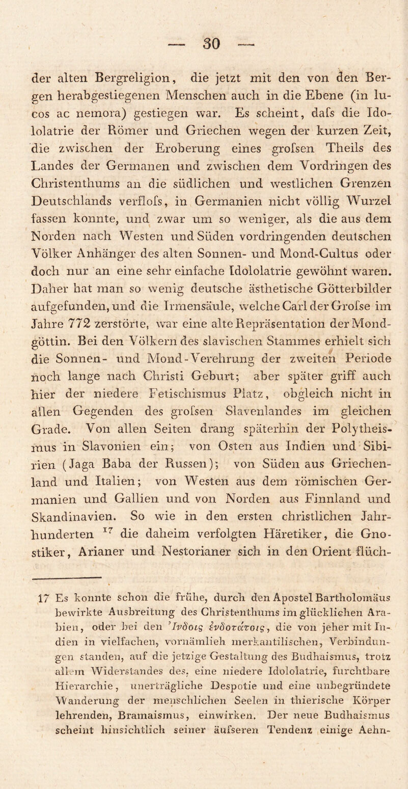 der alten Bergreligion, die jetzt mit den von den Ber¬ gen herabgestiegenen Menschen auch in die Ebene (in lu- cos ac nemora) gestiegen war. Es scheint, dafs die Ido- lolatrie der Römer und Griechen wegen der kurzen Zeit, die zwischen der Eroberung eines grofsen Theils des Landes der Germanen und zwischen dem Vordringen des Christenthums an die südlichen und westlichen Grenzen Deutschlands verflofs, in Germanien nicht völlig Wurzel fassen konnte, und zwar um so weniger, als die aus dem Norden nach Westen und Süden vordringenden deutschen Völker Anhänger des alten Sonnen- und Mond-Cultus oder doch nur an eine sehr einfache Idololatrie gewöhnt waren. Daher hat man so wenig deutsche ästhetische Götterbilder aufgefunden, und die Irrnensäule, welche Carl der Grofse im Jahre 772 zerstörte, war eine alte Repräsentation derMond- gottin. Bei den Völkern des slavischen Stammes erhielt sich die Sonnen- und Mond-Verehrung der zweiten Periode noch lange nach Christi Geburt; aber später griff auch hier der niedere Fetischismus Platz, obgleich nicht in allen Gegenden des grofsen Slavenlandes im gleichen Grade. Von allen Seiten drang späterhin der Polytheis¬ mus in Slavonien ein; von Osten aus Indien und Sibi¬ rien (Jaga Baba der Russen); von Süden aus Griechen¬ land und Italien; von Westen aus dem römischen Ger¬ manien und Gallien und von Norden aus Finnland und Skandinavien. So wie in den ersten christlichen Jahr¬ hunderten 17 die daheim verfolgten Häretiker, die Gno¬ stiker, Arianer und Nestorianer sich in den Orient flüch- 17 Es konnte sclion die frühe, durch den Apostel Bartholomäus bewirkte Ausbreitung des Christenthums im glücklichen Ara¬ bien, oder bei den ’lvdöis sväorarotg , die von jeher mit In¬ dien in vielfachen, vornämlieh merkantilischen, Verbindun¬ gen standen, auf die jetzige Gestaltung des Budhaismus, trotz allem Widerstandes des, eine niedere Idololatrie, furchtbare Hierarchie, unerträgliche Despotie und eine unbegründete Wanderung der menschlichen Seelen in thierische Körper lehrenden, Bramaismus, einwirken. Der neue Budhaismus scheint hinsichtlich seiner äufseren Tendenz einige Aehn-