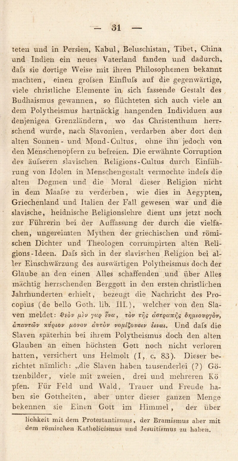 teten und in Persien, Kabul, Beluschistan, Tibet, China und Indien ein neues Vaterland fanden und dadurch, dafs sie dortige Weise mit ihren Philosophemen bekannt machten, einen grofsen Einflufs auf die gegenwärtige, viele christliche Elemente in sich fassende Gestalt des Budhaismus gewannen, so flüchteten sich auch viele an dem Polytheismus hartnäckig hangenden Individuen aus denjenigen Grenzländern, wo das Christenthurn herr¬ schend wurde, nach Slavonien, verdarben aber dort den alten Sonnen- und Mond-Cultus, ohne ihn jedoch von den Menschenopfern zu befreien. Die erwähnte Corruption des äufseren slavisclien Religions-Cultus durch Einfüh¬ rung von Idolen in Menschengestalt vermochte indefs die alten Dogmen und die Moral dieser Religion nicht in dem Maafse zu verderben, wie dies in Aegypten, Griechenland und Italien der Fall gewesen war und die slavische, heidnische Religionslehre dient uns jetzt noch zur Führerin bei der Auffassung der durch die vielfa¬ chen, ungereimten Mythen der griechischen und römi¬ schen Dichter und Theologen corrumpirten alten R.eli- gions- Ideen. Dafs sich in der slavisclien Religion bei al¬ ler Einschwärzung des auswärtigen Polytheismus doch der Glaube an den einen Alles schaffenden und über Alles mächtig herrschenden Berggott in den ersten christlichen Jahrhunderten erhielt, bezeugt die Nachricht des Pro- copius (de hello Goth. üb. III.), welcher von den Sla- ven meldet: &edv {ilv yuq sva, rov rrjs dGzqciTcr^ Ö7][uovQydv, dnctvzoov V.VQLOV fiovov dvzuv voiil^ovGiv itvat. Und dafs die Slaven späterhin bei ihrem Polytheismus doch den alten Glauben an einen höchsten Gott noch nicht verloren hatten, versichert uns Helmolt (I, c. 83). Dieser be¬ richtet nämlich: ,,die Slaven haben tausenderlei (?) Gö¬ tzenbilder, viele mit zweien, drei und mehreren Kö pfen. Für Feld und Wald, Trauer und Freude ha¬ ben sie Gottheiten, aber unter dieser ganzen Menge bekennen sie Einen Gott im Himmel , der über lichkeit mit dem Protestantismus, der Bramismus aber mit dem römischen Katholicismus und Jesuitismus zu haben.