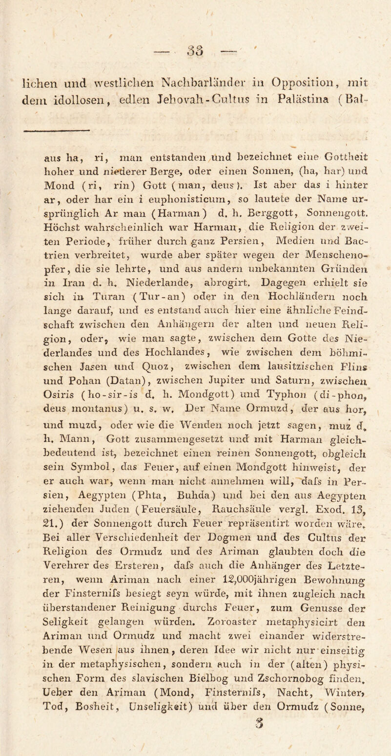 liehen und westlichen Nachbarländer in Opposition, mit dem idollosen, edlen Jehovah - Cultus in Palästina (Bai- aus ha, ri, man entstanden und bezeichnet eine Gottheit hoher und niederer Berge, oder einen Sonnen, (ha, har) und Mond (ri, rin) Gott (man, deus ). Ist aber das i hinter ar, oder har ein i euplionisticum, so lautete der Name ur¬ sprünglich Ar man (Harman) d, h. Berggott, Sonnengott. Höchst wahrscheinlich war Harman, die Religion der zwei¬ ten Periode, früher durch ganz Persien, Medien und Bac- trien verbreitet, wurde aber spater wegen der Menscheno¬ pfer, die sie lehrte, und aus andern unbekannten Gründen in Iran d. h. Niederlande, abrogirt. Dagegen erhielt sie sich in Turan (Tur-an) oder in den Hochländern noch lange darauf, und es entstand auch hier eine ähnliche Feind¬ schaft zwischen den Anhängern der alten und neuen Reli¬ gion, oder, wie man sagte, zwischen dem Gotte des Nie¬ derlandes und des Hochlandes, wie zwischen dem böhmi¬ schen Jasen und Quoz, zwischen dein lausitzischen Flins und Pohan (Datan), zwischen Jupiter und Saturn, zwischen Osiris (ho-sir-is d. h. Mondgott) und Typhon (di-phon, deus montanus) u, st w. Der Name Ormuzd, der aus hör, und muzd, oder wie die Wenden noch jetzt sagen, muz d„ h, Mann, Gott zusammengesetzt und mit Harman gleich¬ bedeutend ist, bezeichnet einen reinen Sonnengott, obgleich sein Symbol, das Feuer, auf einen Mondgott hinweist, der er auch war, wenn man nicht annehmen will, dafs in Per¬ sien, Aegypten (Phta, Buhda) und bei den aus Aegypten ziehenden Juden (Feuersäule, Rauchsäule vergl. Exod. 15f 21,) der Sonnengott durch Feuer repräsentirt worden wäre» Bei aller Verschiedenheit der Dogmen und des Cultus der Religion des Ormudz und des Ariman glaubten doch die Verehrer des Ersteren, dafs auch die Anhänger des Letzte¬ ren, wenn Ariman nach einer 12,000jährigen Bewohnung der Finsternifs besiegt seyn würde, mit ihnen zugleich nach überstandener Reinigung durchs Feuer, zum Genüsse der Seligkeit gelangen würden. Zoroaster metaphysicirt den Ariman und Ormudz und macht zwei einander widerstre¬ bende Wesen aus ihnen, deren Idee wir nicht nur einseitig in der metaphysischen, sondern auch in der (alten) physi¬ schen Form des slavischen Bielbog und Zschornobog finden. Ueber den Ariman (Mond, Finsternifs, Nacht, Winter» Tod, Bosheit, Unseligkeit) und über den Ormudz (Sonne, 3