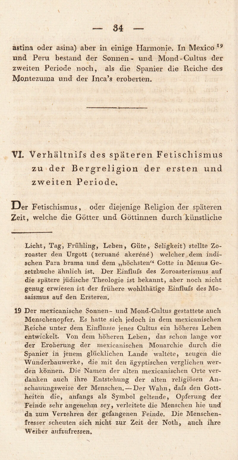 \ astina oder asina) aber in einige Harmonie. Tn Mexico 19 und Peru bestand der Sonnen- und Mond-Cultus der zweiten Periode noch, als die Spanier die Pieiche des Montezmna und der Inca’s eroberten. VI. Verhältnils des spateren Fetischismus zu der Bergreligion der ersten und zweiten Periode. Der Fetischismus, oder diejenige Religion der späteren Zeit, welche die Götter und Göttinnen durch künstliche Liebt, Tag, Frühling, Leben, Güte, Seligkeit) stellte Zo- roaster den Urgott (zeruane akerene) welcher dem indi¬ schen Para brama und dem „höchsten/* Cotte in Menus Ge¬ setzbuche ähnlich ist. Der Einflufs des Zoroasterismus auf die spätere jüdische Theologie ist bekannt, aber noch nicht genug erwiesen ist der frühere wohlthätige Einflufs des Mo- saismus auf den Ersteren, 19 Der mexicanische Sonnen - und Mond-Cuitus gestattete auch Menschenopfer. Es hatte sich jedoch in dem mexicanischen Reiche unter dem Einflüsse jenes Cultus ein höheres Leben entwickelt. Von dem höheren Leben, das schon lange vor der Eroberung der mexicanischen Monarchie durch die Spanier in jenem glücklichen Lande waltete, zeugen die Wunderbauwerke, die mit den ägyptischen verglichen wer¬ den können. Die Namen der alten mexicanischen Orte ver¬ danken auch ihre Entstehung der alten religiösen An¬ schauungsweise der Menschen, —Der Wahn, dafs den Gott¬ heiten die, anfangs als Symbol geltende, Opferung der Feinde sehr angenehm sey, verleitete die Menschen hie und da zum Verzehren der gefangenen Feinde. Die Menschen¬ fresser scheuten sich nicht zur Zeit der Noth, auch ihre Weiber aufzufressen» l