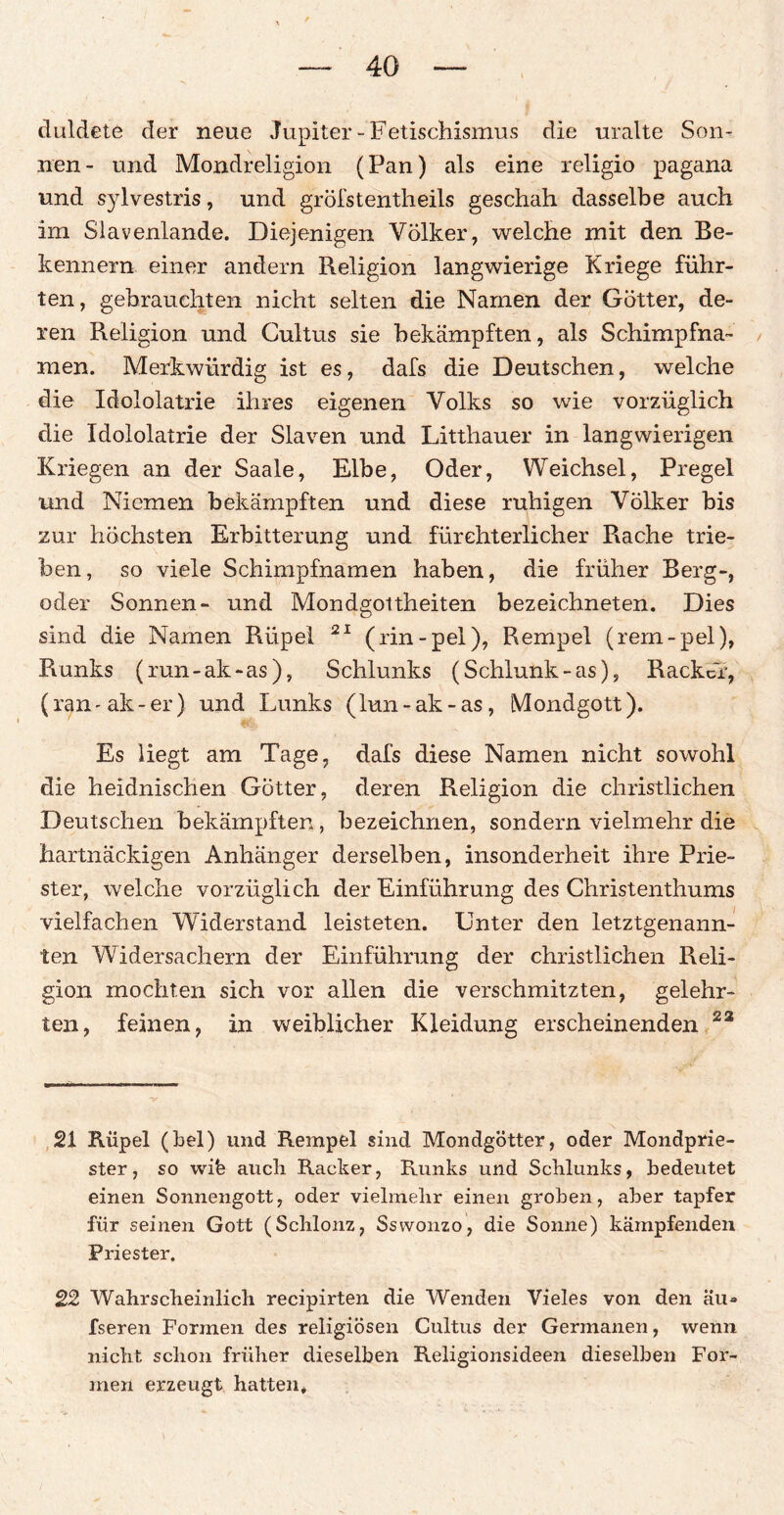 duldete der neue Jupiter - Fetischismus die uralte Son¬ nen- und Mondreligion (Pan) als eine religio pagana und sylvestris, und grölstentheils geschah dasselbe auch im Slavenlande. Diejenigen Völker, welche mit den Be¬ kenn er n einer andern Religion langwierige Kriege führ¬ ten, gebrauchten nicht selten die Namen der Götter, de¬ ren Religion und Cultus sie bekämpften, als Schimpfna¬ men. Merkwürdig ist es, dafs die Deutschen, welche die Idololatrie ihres eigenen Volks so wie vorzüglich die Idololatrie der Slaven und Litthauer in langwierigen Kriegen an der Saale, Elbe, Oder, Weichsel, Pregel und Niemen bekämpften und diese ruhigen Völker bis zur höchsten Erbitterung und fürchterlicher Rache trie¬ ben, so viele Schimpfnamen haben, die früher Berg-, oder Sonnen- und Mondgoitheiten bezeichneten. Dies sind die Namen Rüpel 21 (rin-pel), Rempel (rem-pel), Runks (run-ak-as), Schlunks (Schiunk-as), Racker, (ran - ak - er) und Lunks (lun - ak - as, Mondgott). Es liegt am Tage, dafs diese Namen nicht sowohl die heidnischen Götter, deren Religion die christlichen Deutschen bekämpften, bezeichnen, sondern vielmehr die hartnäckigen Anhänger derselben, insonderheit ihre Prie¬ ster, welche vorzüglich der Einführung des Christenthums vielfachen Widerstand leisteten. Unter den letztgenann¬ ten Widersachern der Einführung der christlichen Reli¬ gion mochten sich vor allen die verschmitzten, gelehr¬ ten, feinen, in weiblicher Kleidung erscheinenden 23 21 Rüpel (bei) und Rempel sind Mondgötter, oder Mondprie¬ ster, so wife aucli Racker, Runks und Schlunks, bedeutet einen Sonnengott, oder vielmehr einen groben, aber tapfer für seinen Gott (Schlonz, Ssvvonzo, die Sonne) kämpfenden Priester. 22 Wahrscheinlich recipirten die Wenden Vieles von den äu> fseren Formen des religiösen Cultus der Germanen, wenn nicht schon früher dieselben Religionsideen dieselben For¬ men erzeugt hatten*