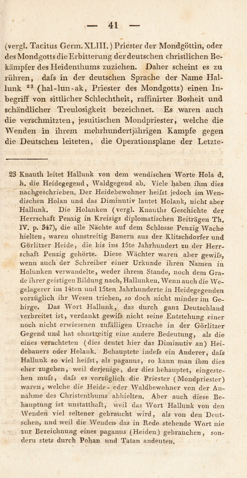(vergl. Tacitus Germ.XLJII.) Priester der Mondgöttin, oder des Mondgotts die Erbitterung der deutschen christlichen Be- kämpfer des Heidenthums zuziehen. Daher scheint es zu rühren, dafs in der deutschen Sprache der Name Hal¬ lunk 23 (hal-lun-ak, Priester des Mondgotts) einen In¬ begriff von sittlicher Schiechtheit, raffinirter Bosheit und schändlicher Treulosigkeit bezeichnet. Es .waren auch die verschmitzten, jesuitischen Mondpriester, welche die Wenden in ihrem mehrhundertjährigen Kampfe gegen die Deutschen leiteten, die Operationsplane der Letzte- 23 Knauth leitet Hallunk von dem wendischen Worte Hola d, h, die Heidegegend , Waldgegend ab. Viele haben ihm dies nachgeschrieben. Der Heidebewohner heilst jedoch im Wen¬ dischen Holan und das Diminutiv lautet Holank, nicht aber Hallunk. Die Holanken (vergl. Knauths Geschichte der Herrschaft Penzig in Kreisigs diplomatischen Beiträgen Th. IV. p. 347), die alle Nächte auf dem Schlosse Penzig Wache hielten, waren ohnstreitig Bauern aus der Klitschdorfer und Görlitzer Heide, die bis ins 15te Jahrhundert zu der Herr¬ schaft Penzig gehörte. Diese Wächter waren aber gewifs, wenn auch der Schreiber einer Urkunde ihren Namen in Holunken verwandelte, weder ihrem Stande, noch dem Gra¬ de ihrer geistigen Bildung nach, Hallunken, Wenn auch die We¬ gelagerer im 14ten und löten Jahrhunderte in Heidegegenden vorzüglich ihr Wesen trieben, so doch nicht minder im Ge¬ birge. Das Wort Hallunk, das durch ganz Deutschland verbreitet ist, verdankt gewifs nicht seine Entstehung einer noch nicht erwiesenen zufälligen Ursache in der Görlitzer Gegend und hat ohnstreitig eine andere Bedeutung, als die eines verachteten (dies deutet hier das Diminutiv an) Hei¬ debauers oder Holank. Behauptete indefs ein Anderer, dafs Hallunk so viel heilst, als paganus, so kann man ihm dies eherzugeben, weil derjenige, der dies behauptet, eingeste¬ hen mufs, dafs es vorzüglich die Priester (Mondpriester) waren, welche die Heide- oder Waldbewohner von der An¬ nahme des Christenthums abhielten. Aber auch diese Be¬ hauptung ist unstatthaft, weil das Wort Hallunk von den Wenden viel seltener gebraucht wird, als von den Deut¬ schen, und weil die Wenden das in Rede stehende Wort nie zur Bezeichnung eines paganus (Heiden) gebrauchen, son¬ dern stets durch Pohan und Tatan andeuten.