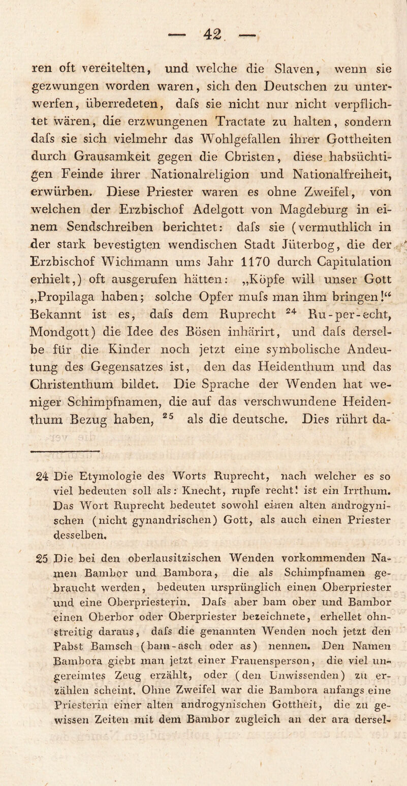 ren oft vereitelten, und welche die Slaven, wenn sie gezwungen worden waren, sich den Deutschen zu unter¬ werfen, überredeten, dafs sie nicht nur nicht verpflich¬ tet wären, die erzwungenen Tractate zu halten, sondern dafs sie sich vielmehr das Wohlgefallen ihrer Gottheiten durch Grausamkeit gegen die Christen, diese habsüchti¬ gen Feinde ihrer Nationalreligion und Nationalfreiheit, erwürben. Diese Priester waren es ohne Zweifel, von welchen der Erzbischof Adelgott von Magdeburg in ei¬ nem Sendschreiben berichtet: dafs sie (vermuthlich in der stark bevestigten wendischen Stadt Jüterbog, die der Erzbischof Wichmann ums Jahr 1170 durch Capitulation erhielt,) oft ausgerufen hätten: „Köpfe will unser Gott „Propilaga haben; solche Opfer mufs man ihm bringenlu Bekannt ist es, dafs dem Ruprecht 24 Ru-per-echt, Mondgott) die Idee des Bösen inhärirt, und dafs dersel¬ be für die Kinder noch jetzt eine symbolische Andeu¬ tung des Gegensatzes ist, den das Heidenthum und das Christenthum bildet. Die Sprache der Wenden hat we¬ niger Schimpfnamen, die auf das verschwundene Heiden¬ thum Bezug haben, 25 als die deutsche. Dies rührt da- 24 Die Etymologie des Worts Ruprecht, nach welcher es so viel bedeuten soll als: Knecht, rupfe recht! ist ein Irrthum. Das Wort Ruprecht bedeutet sowohl einen alten androgyni- schen (nicht gynandrischen) Gott, als auch einen Priester desselben, 25 Die bei den oberlausitzischen Wenden vorkommenden Na¬ men BamLor und Bambora, die als Schimpfnamen ge¬ braucht werden, bedeuten ursprünglich einen Oberpriester und eine Oberpriesterin. Dafs aber bam ober und Bambor einen Oberbor oder Oberpriester bezeichnete, erhellet ohn- streitig daraus, dafs die genannten Wenden noch jetzt den Pabst Bamsch (bam-asch, oder as) nennen. Den Namen Bambora giebt man jetzt einer Frauensperson, die viel un¬ gereimtes Zeug erzählt, oder (den Unwissenden) zu er¬ zählen scheint. Ohne Zweifel war die Bambora anfangs eine Priesterin einer alten androgynischen Gottheit, die zu ge¬ wissen Zeiten mit dem Bambor zugleich an der ara dersel-