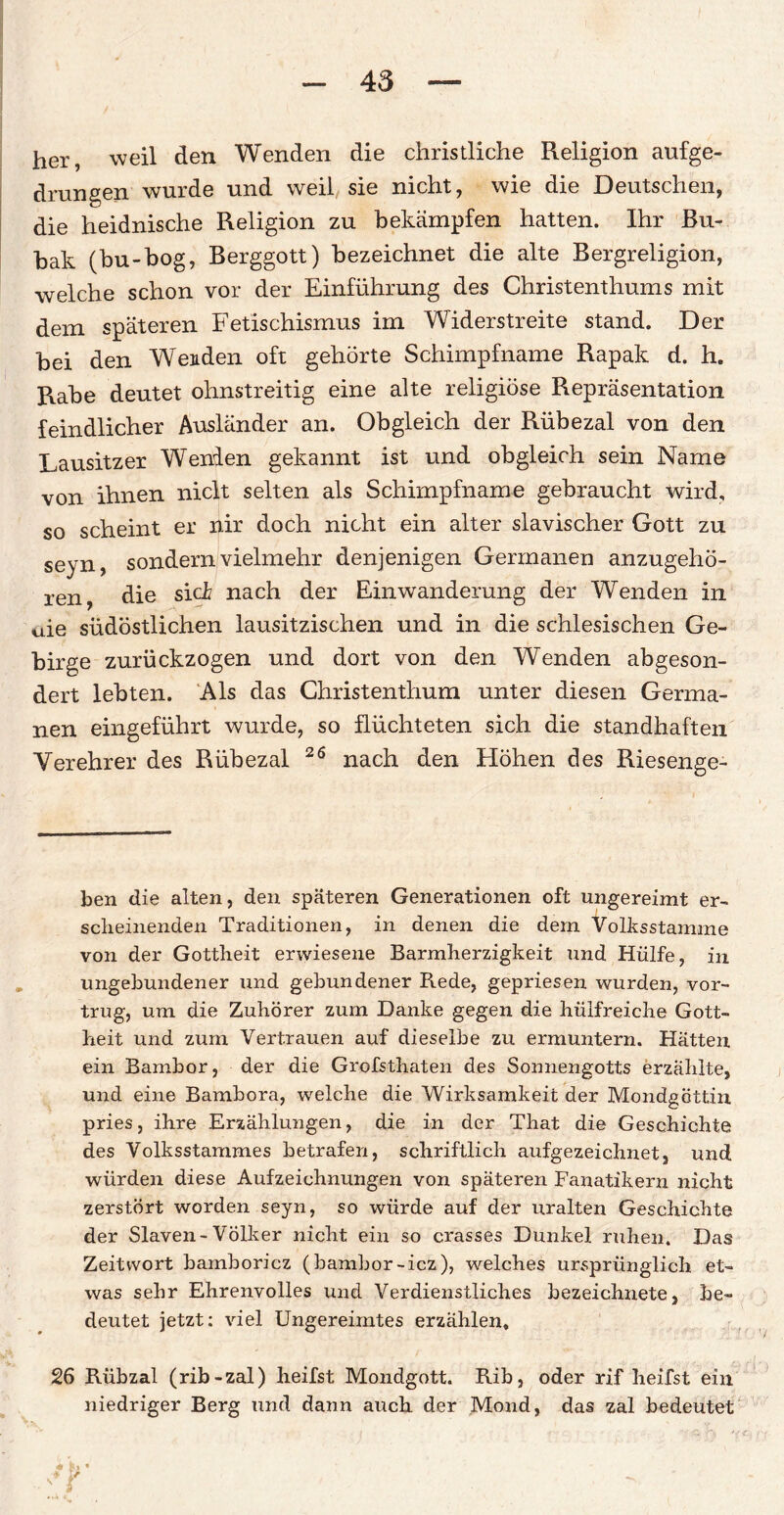 her, weil den Wenden die christliche Religion aufge- drungen wurde und weil sie nicht, wie die Deutschen, die heidnische Religion zu bekämpfen hatten. Ihr Bu- bak (bu-bog, Berggott) bezeichnet die alte Bergreligion, welche schon vor der Einführung des Christenthums mit dem späteren Fetischismus im Widerstreite stand. Der bei den Wenden oft gehörte Schimpfname Rapak d. h. Rabe deutet ohnstreitig eine alte religiöse Repräsentation feindlicher Ausländer an. Obgleich der Rübezal von den Lausitzer Wenden gekannt ist und obgleich sein Name von ihnen niclt selten als Schimpfname gebraucht wird, so scheint er nir doch nicht ein alter slavischer Gott zu seyn, sondern vielmehr denjenigen Germanen anzugehö¬ ren, die sich nach der Einwanderung der Wenden in uie südöstlichen lausitzischen und in die schlesischen Ge¬ birge zurückzogen und dort von den Wenden abgeson¬ dert lebten. Als das Christenthum unter diesen Germa¬ nen eingeführt wurde, so flüchteten sich die standhaften Verehrer des Rübezal 26 nach den Höhen des Riesenge¬ ben die alten, den späteren Generationen oft ungereimt er¬ scheinenden Traditionen, in denen die dem Volksstamme von der Gottheit erwiesene Barmherzigkeit und Hülfe, in ungebundener und gebundener Rede, gepriesen wurden, vor¬ trug, um die Zuhörer zum Danke gegen die hülfreiche Gott¬ heit und zum Vertrauen auf dieselbe zu ermuntern. Hätten ein Bambor, der die Grofsthaten des Sonnengotts erzählte, und eine Bambora, welche die Wirksamkeit der Mondgöttin pries, ihre Erzählungen, die in der That die Geschichte des Volksstammes betrafen, schriftlich aufgezeichnet, und würden diese Aufzeichnungen von späteren Fanatikern nicht zerstört worden seyn, so würde auf der uralten Geschichte der Slaven- Völker nicht ein so crasses Dunkel ruhen. Das Zeitwort bamboricz (bambor -icz), welches ursprünglich et¬ was sehr Ehrenvolles und Verdienstliches bezeichnete, be¬ deutet jetzt: viel Ungereimtes erzählen, 26 Rübzal (rib-zal) heifst Mondgott. Rib, oder rif heifst ein niedriger Berg und dann auch der Mond, das zal bedeutet y \